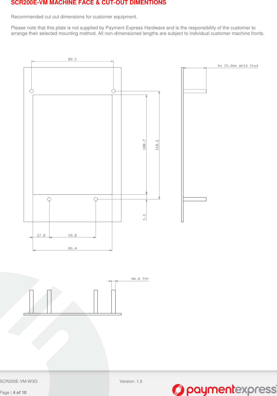  SCR200E-VM-W3G Version: 1.0   Page | 4 of 10  SCR200E-VM MACHINE FACE &amp; CUT-OUT DIMENTIONS  Recommended cut out dimensions for customer equipment.  Please note that this plate is not supplied by Payment Express Hardware and is the responsibility of the customer to arrange their selected mounting method. All non-dimensioned lengths are subject to individual customer machine fronts.      