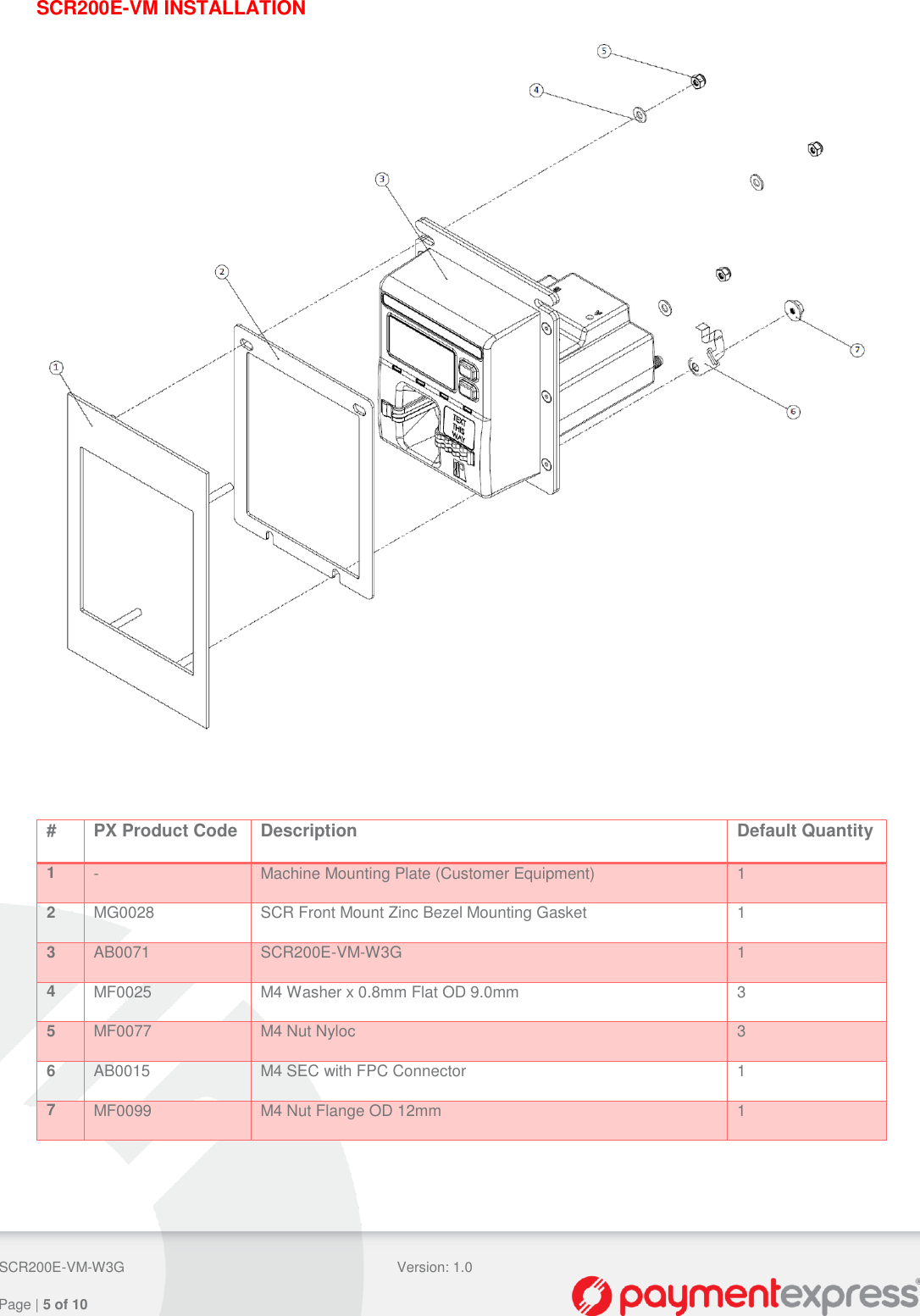  SCR200E-VM-W3G Version: 1.0   Page | 5 of 10  SCR200E-VM INSTALLATION   # PX Product Code Description Default Quantity 1 - Machine Mounting Plate (Customer Equipment) 1 2 MG0028 SCR Front Mount Zinc Bezel Mounting Gasket 1 3 AB0071 SCR200E-VM-W3G 1 4 MF0025 M4 Washer x 0.8mm Flat OD 9.0mm 3 5 MF0077 M4 Nut Nyloc 3 6 AB0015 M4 SEC with FPC Connector 1 7 MF0099 M4 Nut Flange OD 12mm 1     