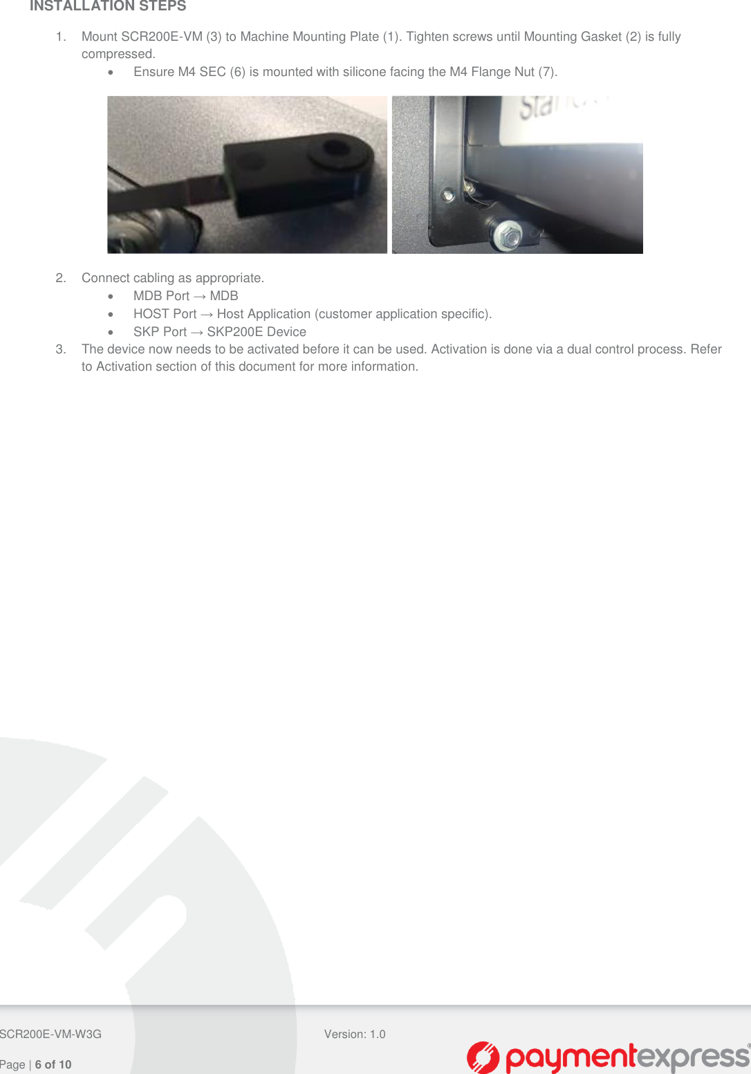  SCR200E-VM-W3G Version: 1.0   Page | 6 of 10  INSTALLATION STEPS  1.  Mount SCR200E-VM (3) to Machine Mounting Plate (1). Tighten screws until Mounting Gasket (2) is fully compressed.   Ensure M4 SEC (6) is mounted with silicone facing the M4 Flange Nut (7).    2.  Connect cabling as appropriate.   MDB Port → MDB   HOST Port → Host Application (customer application specific).   SKP Port → SKP200E Device 3.  The device now needs to be activated before it can be used. Activation is done via a dual control process. Refer to Activation section of this document for more information. 