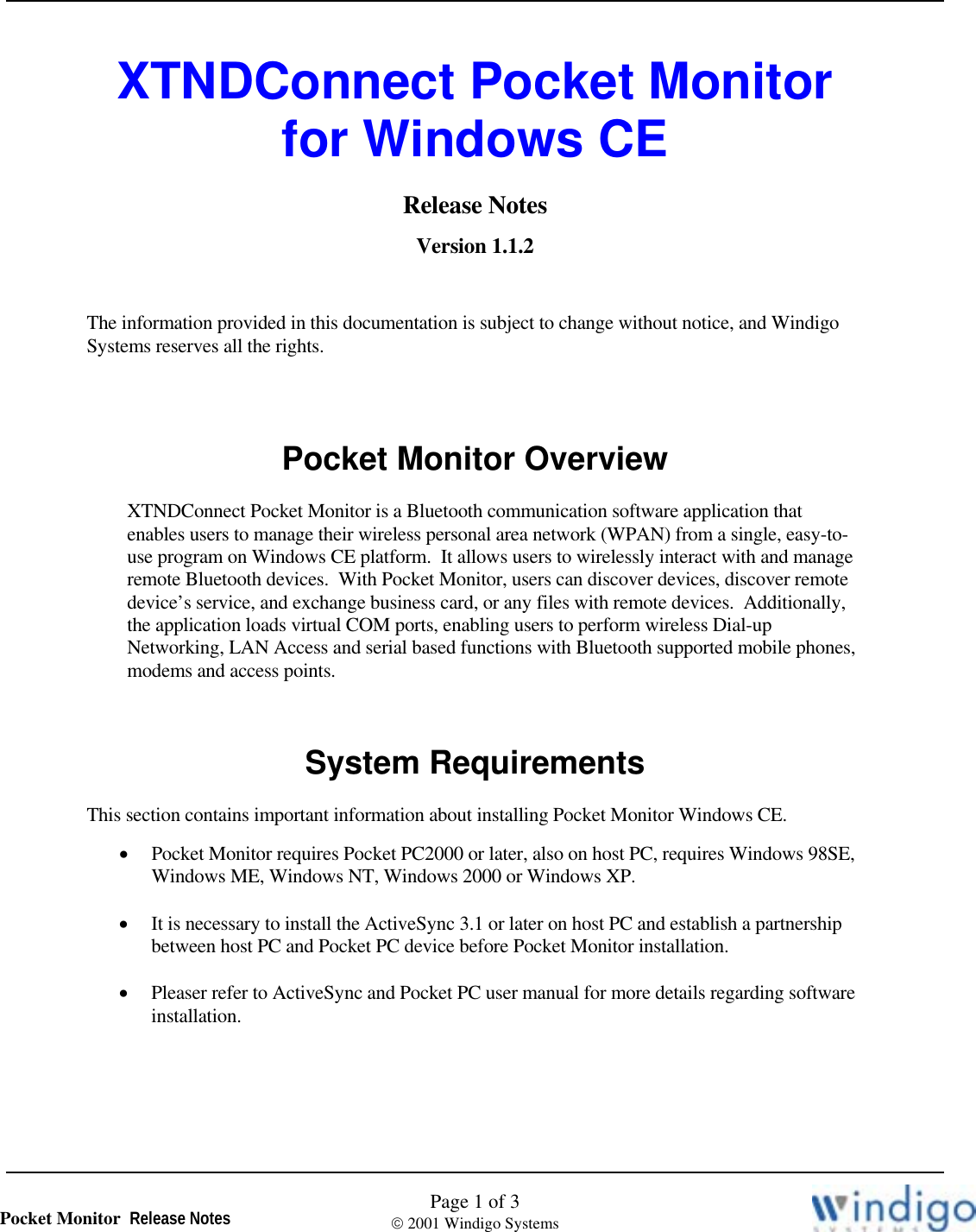   XTNDConnect Pocket Monitor for Windows CE   Release Notes Version 1.1.2  The information provided in this documentation is subject to change without notice, and Windigo Systems reserves all the rights.      Pocket Monitor Overview  XTNDConnect Pocket Monitor is a Bluetooth communication software application that enables users to manage their wireless personal area network (WPAN) from a single, easy-to-use program on Windows CE platform.  It allows users to wirelessly interact with and manage remote Bluetooth devices.  With Pocket Monitor, users can discover devices, discover remote device’s service, and exchange business card, or any files with remote devices.  Additionally, the application loads virtual COM ports, enabling users to perform wireless Dial-up Networking, LAN Access and serial based functions with Bluetooth supported mobile phones, modems and access points.    System Requirements  This section contains important information about installing Pocket Monitor Windows CE. •  Pocket Monitor requires Pocket PC2000 or later, also on host PC, requires Windows 98SE, Windows ME, Windows NT, Windows 2000 or Windows XP.  •  It is necessary to install the ActiveSync 3.1 or later on host PC and establish a partnership between host PC and Pocket PC device before Pocket Monitor installation.   •  Pleaser refer to ActiveSync and Pocket PC user manual for more details regarding software installation.  Page 1 of 3  2001 Windigo Systems  Pocket Monitor  Release Notes 
