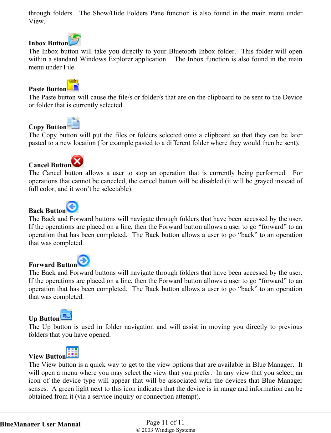    Page 11 of 11  2003 Windigo Systems   BlueManager User Manualthrough folders.  The Show/Hide Folders Pane function is also found in the main menu under View.  Inbox Button  The Inbox button will take you directly to your Bluetooth Inbox folder.  This folder will open within a standard Windows Explorer application.   The Inbox function is also found in the main menu under File.  Paste Button  The Paste button will cause the file/s or folder/s that are on the clipboard to be sent to the Device or folder that is currently selected.  Copy Button  The Copy button will put the files or folders selected onto a clipboard so that they can be later pasted to a new location (for example pasted to a different folder where they would then be sent).  Cancel Button  The Cancel button allows a user to stop an operation that is currently being performed.  For operations that cannot be canceled, the cancel button will be disabled (it will be grayed instead of full color, and it won’t be selectable).  Back Button  The Back and Forward buttons will navigate through folders that have been accessed by the user.  If the operations are placed on a line, then the Forward button allows a user to go “forward” to an operation that has been completed.  The Back button allows a user to go “back” to an operation that was completed.    Forward Button  The Back and Forward buttons will navigate through folders that have been accessed by the user.  If the operations are placed on a line, then the Forward button allows a user to go “forward” to an operation that has been completed.  The Back button allows a user to go “back” to an operation that was completed.  Up Button  The Up button is used in folder navigation and will assist in moving you directly to previous folders that you have opened.    View Button  The View button is a quick way to get to the view options that are available in Blue Manager.  It will open a menu where you may select the view that you prefer.  In any view that you select, an icon of the device type will appear that will be associated with the devices that Blue Manager senses.  A green light next to this icon indicates that the device is in range and information can be obtained from it (via a service inquiry or connection attempt).  