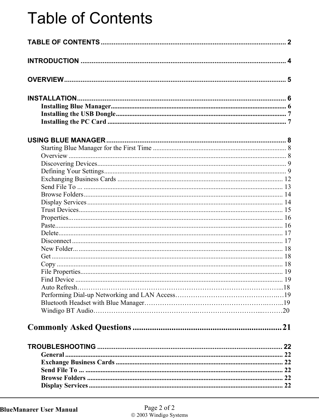    Page 2 of 2  2003 Windigo Systems   BlueManager User ManualTable of Contents TABLE OF CONTENTS ..................................................................................................... 2 INTRODUCTION ................................................................................................................ 4 OVERVIEW......................................................................................................................... 5 INSTALLATION.................................................................................................................. 6 Installing Blue Manager........................................................................................................ 6 Installing the USB Dongle..................................................................................................... 7 Installing the PC Card ..........................................................................................................7 USING BLUE MANAGER .................................................................................................. 8 Starting Blue Manager for the First Time ............................................................................... 8 Overview ................................................................................................................................. 8 Discovering Devices................................................................................................................ 9 Defining Your Settings............................................................................................................ 9 Exchanging Business Cards .................................................................................................. 12 Send File To ... ...................................................................................................................... 13 Browse Folders...................................................................................................................... 14 Display Services .................................................................................................................... 14 Trust Devices......................................................................................................................... 15 Properties............................................................................................................................... 16 Paste....................................................................................................................................... 16 Delete..................................................................................................................................... 17 Disconnect ............................................................................................................................. 17 New Folder............................................................................................................................ 18 Get ......................................................................................................................................... 18 Copy ...................................................................................................................................... 18 File Properties........................................................................................................................ 19 Find Device ........................................................................................................................... 19  Auto Refresh………………………………………………………………………………...18   Performing Dial-up Networking and LAN Access……………………………………….…19 Bluetooth Headset with Blue Manager……………………………………………….……..19 Windigo BT Audio………………………………………..………………………...………20  Commonly Asked Questions .....................................................................21 TROUBLESHOOTING ..................................................................................................... 22 General ................................................................................................................................. 22 Exchange Business Cards ................................................................................................... 22 Send File To ... ..................................................................................................................... 22 Browse Folders .................................................................................................................... 22 Display Services ................................................................................................................... 22 