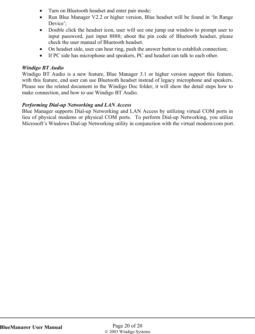    Page 20 of 20  2003 Windigo Systems   BlueManager User Manual•  Turn on Bluetooth headset and enter pair mode; •  Run Blue Manager V2.2 or higher version, Blue headset will be found in ‘In Range Device’; •  Double click the headset icon, user will see one jump out window to prompt user to input password, just input 8888; about the pin code of Bluetooth headset, please check the user manual of Bluetooth headset. •  On headset side, user can hear ring, push the answer button to establish connection; •  If PC side has microphone and speakers, PC and headset can talk to each other.  Windigo BT Audio Windigo BT Audio is a new feature, Blue Manager 3.1 or higher version support this feature, with this feature, end user can use Bluetooth headset instead of legacy microphone and speakers. Please see the related document in the Windigo Doc folder, it will show the detail steps how to make connection, and how to use Windigo BT Audio.  Performing Dial-up Networking and LAN Access Blue Manager supports Dial-up Networking and LAN Access by utilizing virtual COM ports in lieu of physical modems or physical COM ports.  To perform Dial-up Networking, you utilize Microsoft’s Windows Dial-up Networking utility in conjunction with the virtual modem/com port.     