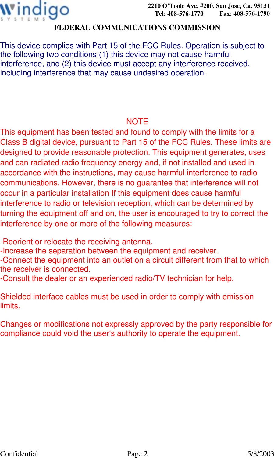  Confidential Page 2  5/8/2003 2210 O’Toole Ave. #200, San Jose, Ca. 95131 Tel: 408-576-1770          Fax: 408-576-1790FEDERAL COMMUNICATIONS COMMISSION  This device complies with Part 15 of the FCC Rules. Operation is subject to the following two conditions:(1) this device may not cause harmful interference, and (2) this device must accept any interference received, including interference that may cause undesired operation.     NOTE This equipment has been tested and found to comply with the limits for a Class B digital device, pursuant to Part 15 of the FCC Rules. These limits are designed to provide reasonable protection. This equipment generates, uses and can radiated radio frequency energy and, if not installed and used in accordance with the instructions, may cause harmful interference to radio communications. However, there is no guarantee that interference will not occur in a particular installation If this equipment does cause harmful interference to radio or television reception, which can be determined by turning the equipment off and on, the user is encouraged to try to correct the interference by one or more of the following measures:  -Reorient or relocate the receiving antenna. -Increase the separation between the equipment and receiver. -Connect the equipment into an outlet on a circuit different from that to which the receiver is connected. -Consult the dealer or an experienced radio/TV technician for help.  Shielded interface cables must be used in order to comply with emission limits.  Changes or modifications not expressly approved by the party responsible for compliance could void the user‘s authority to operate the equipment.  