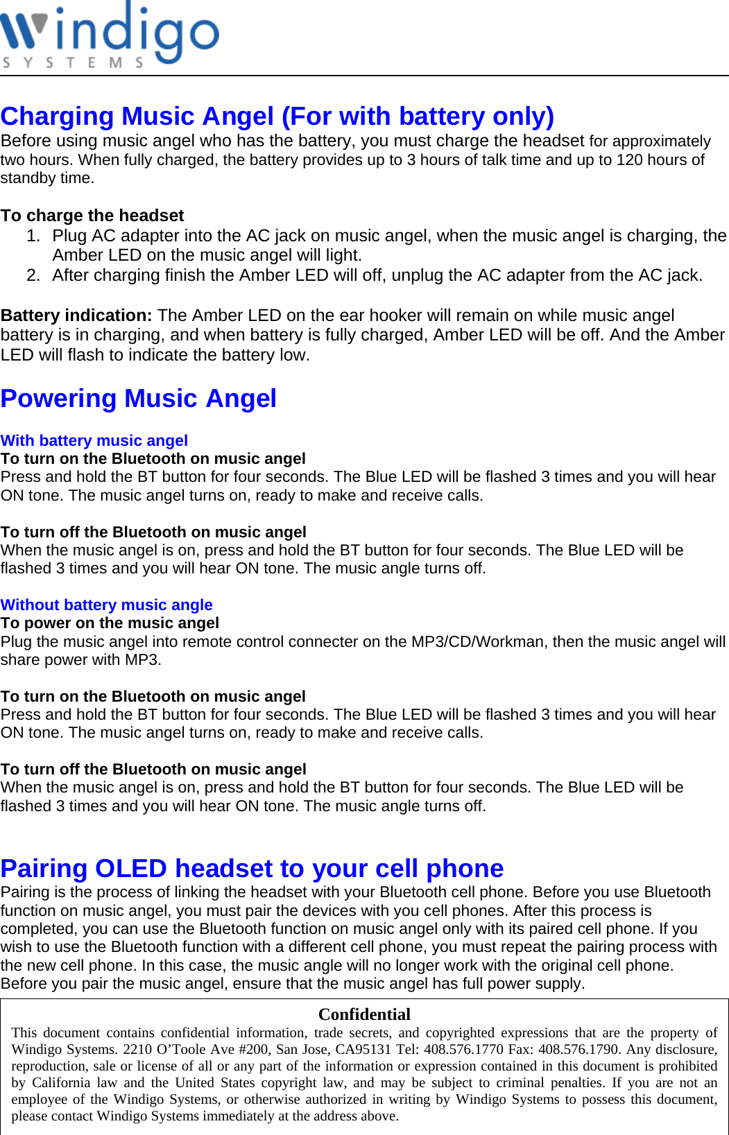              Charging Music Angel (For with battery only) Before using music angel who has the battery, you must charge the headset for approximately two hours. When fully charged, the battery provides up to 3 hours of talk time and up to 120 hours of standby time.  To charge the headset 1.  Plug AC adapter into the AC jack on music angel, when the music angel is charging, the Amber LED on the music angel will light. 2.  After charging finish the Amber LED will off, unplug the AC adapter from the AC jack.  Battery indication: The Amber LED on the ear hooker will remain on while music angel battery is in charging, and when battery is fully charged, Amber LED will be off. And the Amber LED will flash to indicate the battery low.  Powering Music Angel   With battery music angel To turn on the Bluetooth on music angel Press and hold the BT button for four seconds. The Blue LED will be flashed 3 times and you will hear ON tone. The music angel turns on, ready to make and receive calls.  To turn off the Bluetooth on music angel When the music angel is on, press and hold the BT button for four seconds. The Blue LED will be flashed 3 times and you will hear ON tone. The music angle turns off.  Without battery music angle To power on the music angel Plug the music angel into remote control connecter on the MP3/CD/Workman, then the music angel will share power with MP3.  To turn on the Bluetooth on music angel Press and hold the BT button for four seconds. The Blue LED will be flashed 3 times and you will hear ON tone. The music angel turns on, ready to make and receive calls.  To turn off the Bluetooth on music angel When the music angel is on, press and hold the BT button for four seconds. The Blue LED will be flashed 3 times and you will hear ON tone. The music angle turns off.   Pairing OLED headset to your cell phone Pairing is the process of linking the headset with your Bluetooth cell phone. Before you use Bluetooth function on music angel, you must pair the devices with you cell phones. After this process is completed, you can use the Bluetooth function on music angel only with its paired cell phone. If you wish to use the Bluetooth function with a different cell phone, you must repeat the pairing process with the new cell phone. In this case, the music angle will no longer work with the original cell phone. Before you pair the music angel, ensure that the music angel has full power supply. Confidential This document contains confidential information, trade secrets, and copyrighted expressions that are the property ofWindigo Systems. 2210 O’Toole Ave #200, San Jose, CA95131 Tel: 408.576.1770 Fax: 408.576.1790. Any disclosure,reproduction, sale or license of all or any part of the information or expression contained in this document is prohibitedby California law and the United States copyright law, and may be subject to criminal penalties. If you are not anemployee of the Windigo Systems, or otherwise authorized in writing by Windigo Systems to possess this document,please contact Windigo Systems immediately at the address above. 
