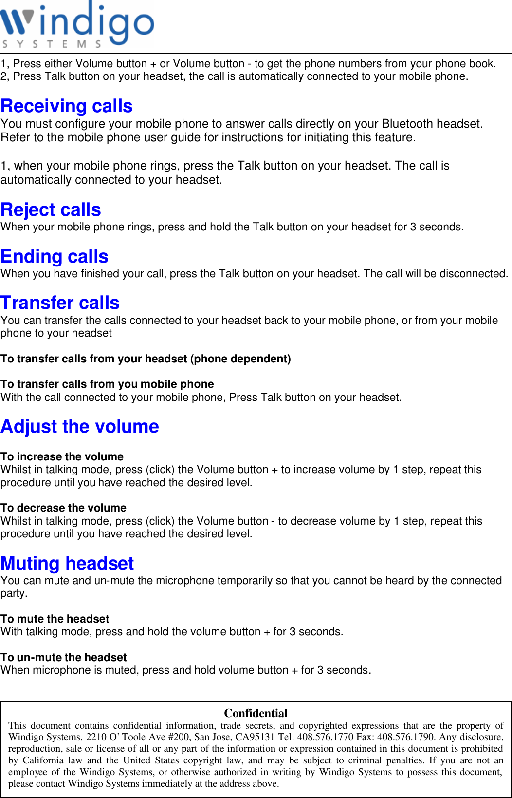               Confidential This document contains confidential information, trade secrets, and copyrighted expressions that are the property of Windigo Systems. 2210 O’Toole Ave #200, San Jose, CA95131 Tel: 408.576.1770 Fax: 408.576.1790. Any disclosure, reproduction, sale or license of all or any part of the information or expression contained in this document is prohibited by California law and the United States copyright law, and may be subject to criminal penalties. If you are not an employee of the Windigo Systems, or otherwise authorized in writing by Windigo Systems to possess this document, please contact Windigo Systems immediately at the address above. 1, Press either Volume button + or Volume button - to get the phone numbers from your phone book. 2, Press Talk button on your headset, the call is automatically connected to your mobile phone.  Receiving calls  You must configure your mobile phone to answer calls directly on your Bluetooth headset. Refer to the mobile phone user guide for instructions for initiating this feature.  1, when your mobile phone rings, press the Talk button on your headset. The call is automatically connected to your headset.  Reject calls When your mobile phone rings, press and hold the Talk button on your headset for 3 seconds.   Ending calls When you have finished your call, press the Talk button on your headset. The call will be disconnected.  Transfer calls You can transfer the calls connected to your headset back to your mobile phone, or from your mobile phone to your headset  To transfer calls from your headset (phone dependent)  To transfer calls from you mobile phone With the call connected to your mobile phone, Press Talk button on your headset.  Adjust the volume  To increase the volume Whilst in talking mode, press (click) the Volume button + to increase volume by 1 step, repeat this procedure until you have reached the desired level.  To decrease the volume Whilst in talking mode, press (click) the Volume button - to decrease volume by 1 step, repeat this procedure until you have reached the desired level.  Muting headset You can mute and un-mute the microphone temporarily so that you cannot be heard by the connected party.  To mute the headset With talking mode, press and hold the volume button + for 3 seconds.  To un-mute the headset When microphone is muted, press and hold volume button + for 3 seconds.  