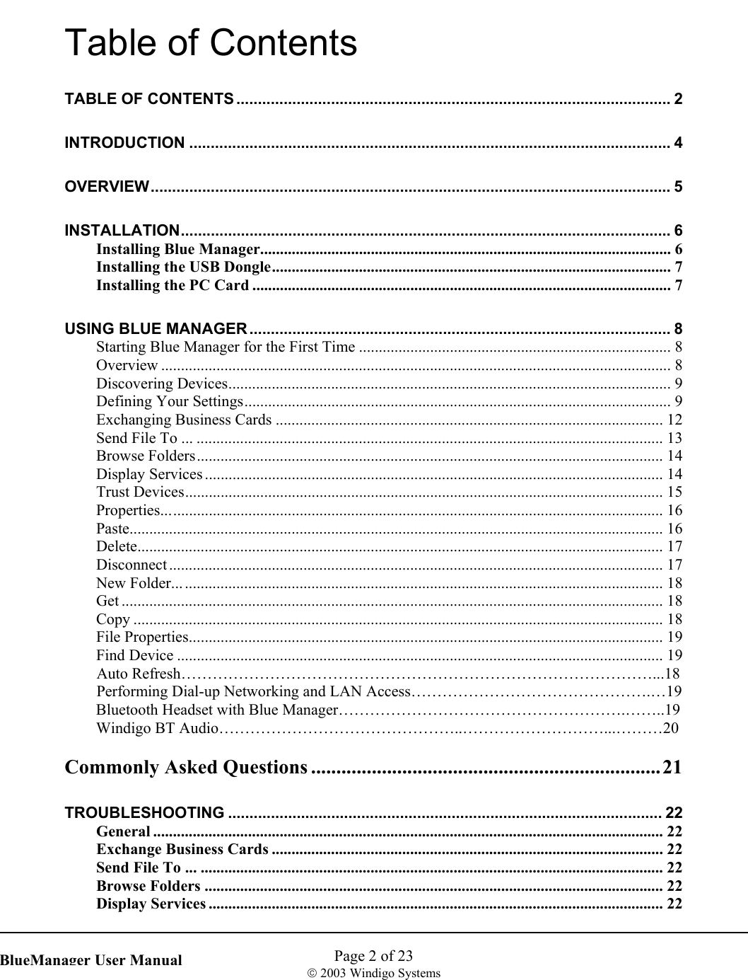    Page 2 of 23  2003 Windigo Systems   BlueManager User ManualTable of Contents TABLE OF CONTENTS ..................................................................................................... 2 INTRODUCTION ................................................................................................................ 4 OVERVIEW......................................................................................................................... 5 INSTALLATION.................................................................................................................. 6 Installing Blue Manager........................................................................................................ 6 Installing the USB Dongle..................................................................................................... 7 Installing the PC Card ..........................................................................................................7 USING BLUE MANAGER .................................................................................................. 8 Starting Blue Manager for the First Time ............................................................................... 8 Overview ................................................................................................................................. 8 Discovering Devices................................................................................................................ 9 Defining Your Settings............................................................................................................ 9 Exchanging Business Cards .................................................................................................. 12 Send File To ... ...................................................................................................................... 13 Browse Folders...................................................................................................................... 14 Display Services .................................................................................................................... 14 Trust Devices......................................................................................................................... 15 Properties............................................................................................................................... 16 Paste....................................................................................................................................... 16 Delete..................................................................................................................................... 17 Disconnect ............................................................................................................................. 17 New Folder............................................................................................................................ 18 Get ......................................................................................................................................... 18 Copy ...................................................................................................................................... 18 File Properties........................................................................................................................ 19 Find Device ........................................................................................................................... 19  Auto Refresh………………………………………………………………………………...18   Performing Dial-up Networking and LAN Access……………………………………….…19 Bluetooth Headset with Blue Manager……………………………………………….……..19 Windigo BT Audio………………………………………..………………………...………20  Commonly Asked Questions .....................................................................21 TROUBLESHOOTING ..................................................................................................... 22 General ................................................................................................................................. 22 Exchange Business Cards ................................................................................................... 22 Send File To ... ..................................................................................................................... 22 Browse Folders .................................................................................................................... 22 Display Services ................................................................................................................... 22 