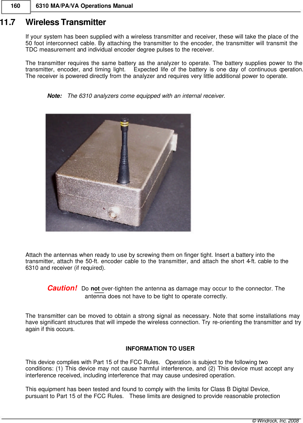    160 6310 MA/PA/VA Operations Manual 11.7 Wireless Transmitter If your system has been supplied with a wireless transmitter and receiver, these will take the place of the 50 foot interconnect cable. By attaching the transmitter to the encoder, the transmitter will transmit the TDC measurement and individual encoder degree pulses to the receiver.  The transmitter requires the same battery as the analyzer to operate. The battery supplies power to the  transmitter, encoder, and timing light.   Expected life of the battery is one day of continuous operation.  The receiver is powered directly from the analyzer and requires very little additional power to operate.   Note:   The 6310 analyzers come equipped with an internal receiver.                        Attach the antennas when ready to use by screwing them on finger tight. Insert a battery into the  transmitter, attach the 50-ft. encoder cable to the transmitter, and attach the short 4-ft. cable to the 6310 and receiver (if required).   Caution!   Do not over-tighten the antenna as damage may occur to the connector. The   antenna does not have to be tight to operate correctly.   The transmitter can be moved to obtain a strong signal as necessary. Note that some installations may have significant structures that will impede the wireless connection. Try re-orienting the transmitter and try again if this occurs.   INFORMATION TO USER  This device complies with Part 15 of the FCC Rules.   Operation is subject to the following two  conditions: (1) This device may not cause harmful interference, and (2) This device must accept any interference received, including interference that may cause undesired operation.   This equipment has been tested and found to comply with the limits for Class B Digital Device,  pursuant to Part 15 of the FCC Rules.   These limits are designed to provide reasonable protection     © Windrock, Inc. 2008  