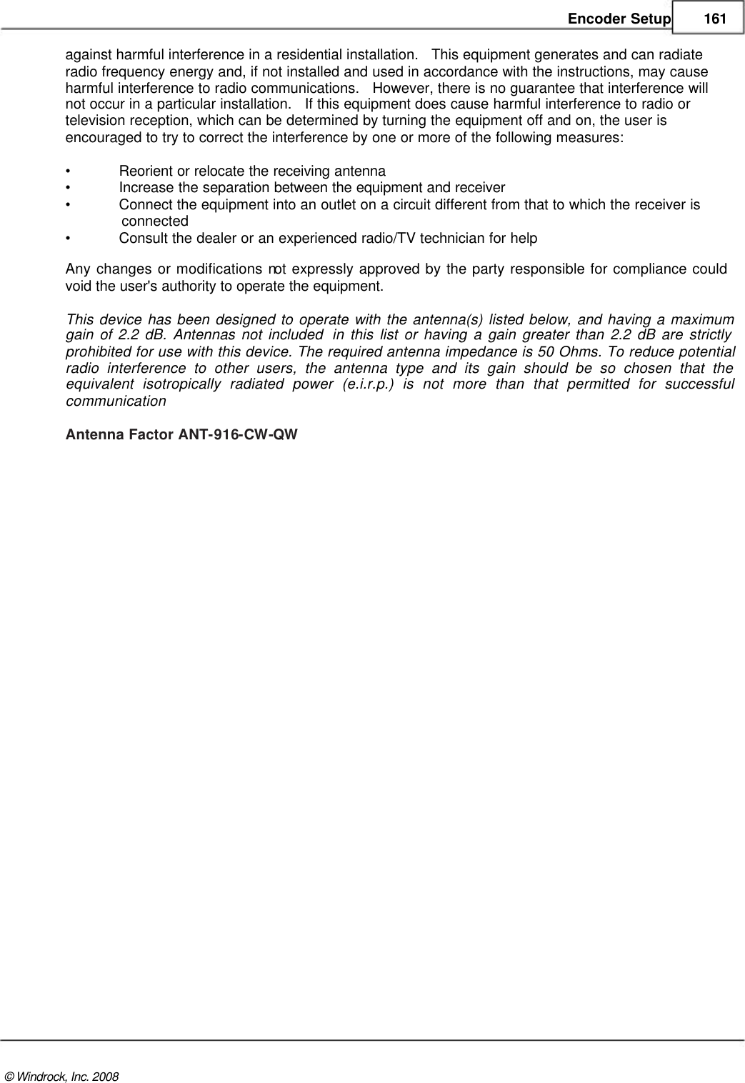    Encoder Setup 161  against harmful interference in a residential installation.   This equipment generates and can radiate  radio frequency energy and, if not installed and used in accordance with the instructions, may cause  harmful interference to radio communications.   However, there is no guarantee that interference will  not occur in a particular installation.   If this equipment does cause harmful interference to radio or  television reception, which can be determined by turning the equipment off and on, the user is  encouraged to try to correct the interference by one or more of the following measures:  • Reorient or relocate the receiving antenna • Increase the separation between the equipment and receiver • Connect the equipment into an outlet on a circuit different from that to which the receiver is               connected  • Consult the dealer or an experienced radio/TV technician for help Any changes or modifications not expressly approved by the party responsible for compliance could void the user&apos;s authority to operate the equipment.   This device has been designed to operate with the antenna(s) listed below, and having a maximum gain of 2.2 dB. Antennas not included  in this list or having a gain greater than 2.2 dB are strictly prohibited for use with this device. The required antenna impedance is 50 Ohms. To reduce potential radio interference to other users, the antenna type and its gain should be so chosen that the equivalent isotropically radiated power (e.i.r.p.) is not more than that permitted for successful communication  Antenna Factor ANT-916-CW-QW                                              © Windrock, Inc. 2008  