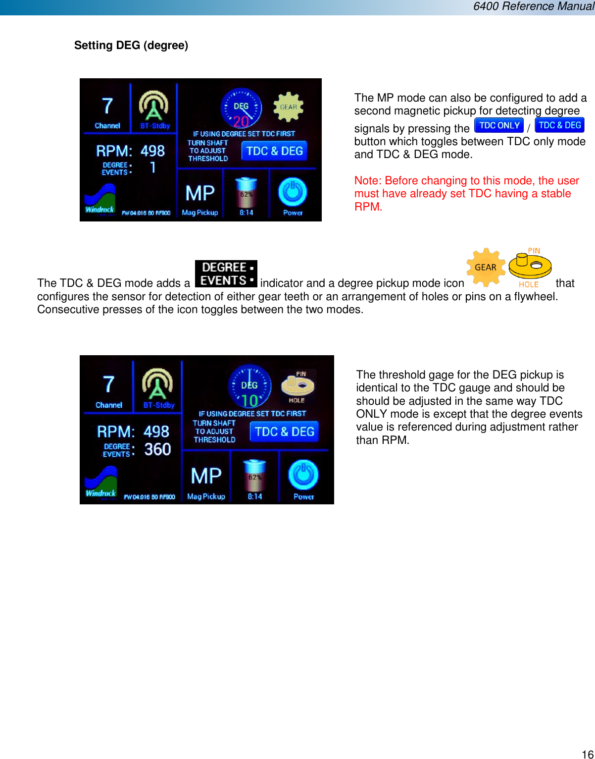  6400 Reference Manual  16   Setting DEG (degree)     The MP mode can also be configured to add a second magnetic pickup for detecting degree signals by pressing the   /   button which toggles between TDC only mode and TDC &amp; DEG mode.   Note: Before changing to this mode, the user must have already set TDC having a stable RPM.   The TDC &amp; DEG mode adds a   indicator and a degree pickup mode icon  that configures the sensor for detection of either gear teeth or an arrangement of holes or pins on a flywheel. Consecutive presses of the icon toggles between the two modes.       The threshold gage for the DEG pickup is identical to the TDC gauge and should be should be adjusted in the same way TDC ONLY mode is except that the degree events value is referenced during adjustment rather than RPM.                    