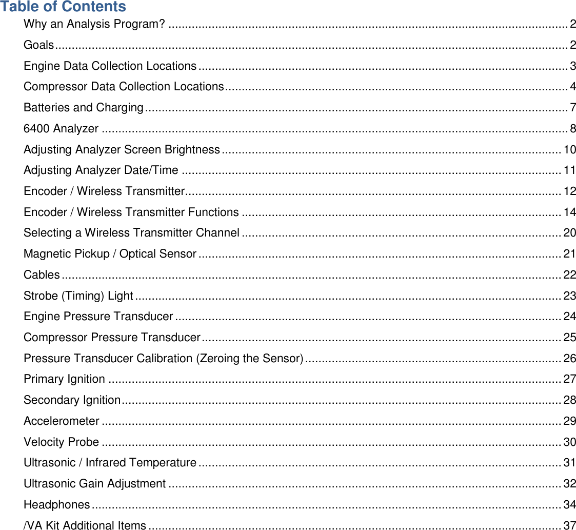 Table of Contents Why an Analysis Program? ........................................................................................................................ 2 Goals .......................................................................................................................................................... 2 Engine Data Collection Locations ............................................................................................................... 3 Compressor Data Collection Locations ....................................................................................................... 4 Batteries and Charging ............................................................................................................................... 7 6400 Analyzer ............................................................................................................................................ 8 Adjusting Analyzer Screen Brightness ...................................................................................................... 10 Adjusting Analyzer Date/Time .................................................................................................................. 11 Encoder / Wireless Transmitter ................................................................................................................. 12 Encoder / Wireless Transmitter Functions ................................................................................................ 14 Selecting a Wireless Transmitter Channel ................................................................................................ 20 Magnetic Pickup / Optical Sensor ............................................................................................................. 21 Cables ...................................................................................................................................................... 22 Strobe (Timing) Light ................................................................................................................................ 23 Engine Pressure Transducer .................................................................................................................... 24 Compressor Pressure Transducer ............................................................................................................ 25 Pressure Transducer Calibration (Zeroing the Sensor) ............................................................................. 26 Primary Ignition ........................................................................................................................................ 27 Secondary Ignition .................................................................................................................................... 28 Accelerometer .......................................................................................................................................... 29 Velocity Probe .......................................................................................................................................... 30 Ultrasonic / Infrared Temperature ............................................................................................................. 31 Ultrasonic Gain Adjustment ...................................................................................................................... 32 Headphones ............................................................................................................................................. 34 /VA Kit Additional Items ............................................................................................................................ 37     