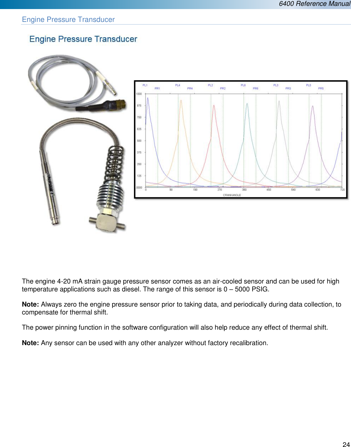  6400 Reference Manual  24  Engine Pressure Transducer        The engine 4-20 mA strain gauge pressure sensor comes as an air-cooled sensor and can be used for high temperature applications such as diesel. The range of this sensor is 0 – 5000 PSIG.  Note: Always zero the engine pressure sensor prior to taking data, and periodically during data collection, to compensate for thermal shift.   The power pinning function in the software configuration will also help reduce any effect of thermal shift.   Note: Any sensor can be used with any other analyzer without factory recalibration.            
