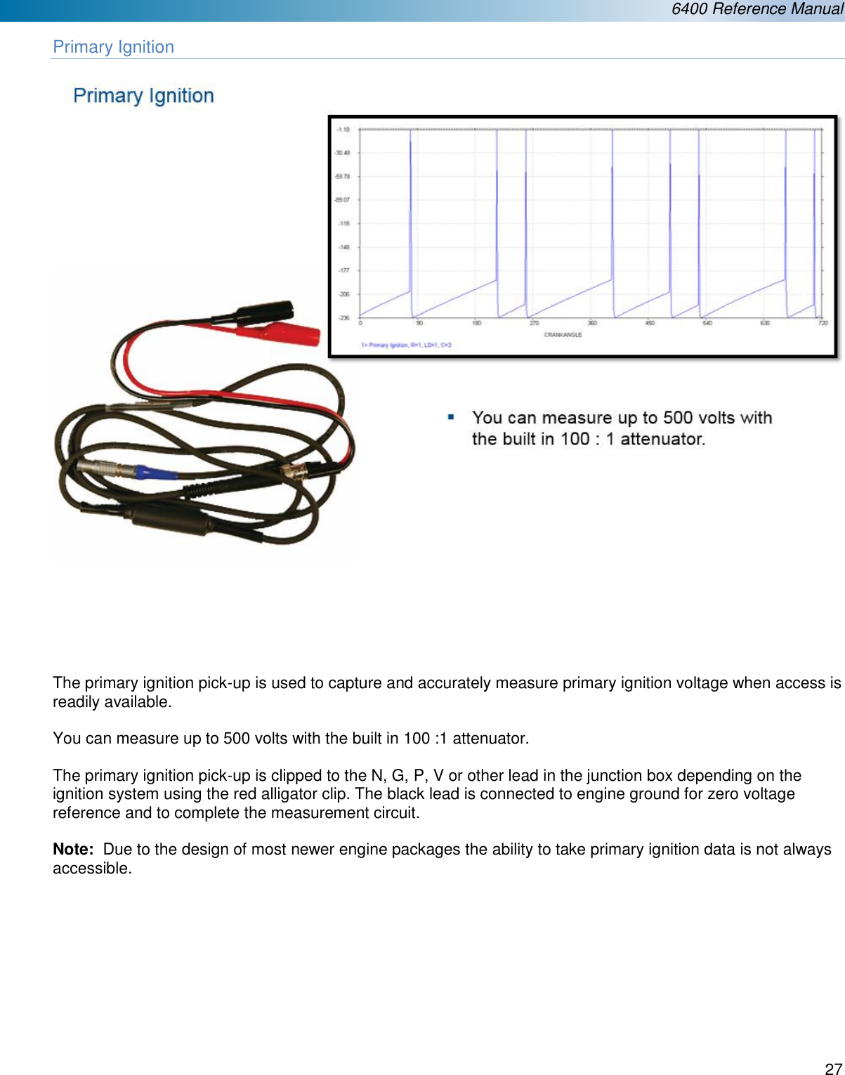  6400 Reference Manual  27  Primary Ignition         The primary ignition pick-up is used to capture and accurately measure primary ignition voltage when access is readily available.    You can measure up to 500 volts with the built in 100 :1 attenuator.  The primary ignition pick-up is clipped to the N, G, P, V or other lead in the junction box depending on the ignition system using the red alligator clip. The black lead is connected to engine ground for zero voltage reference and to complete the measurement circuit.  Note:  Due to the design of most newer engine packages the ability to take primary ignition data is not always accessible.           