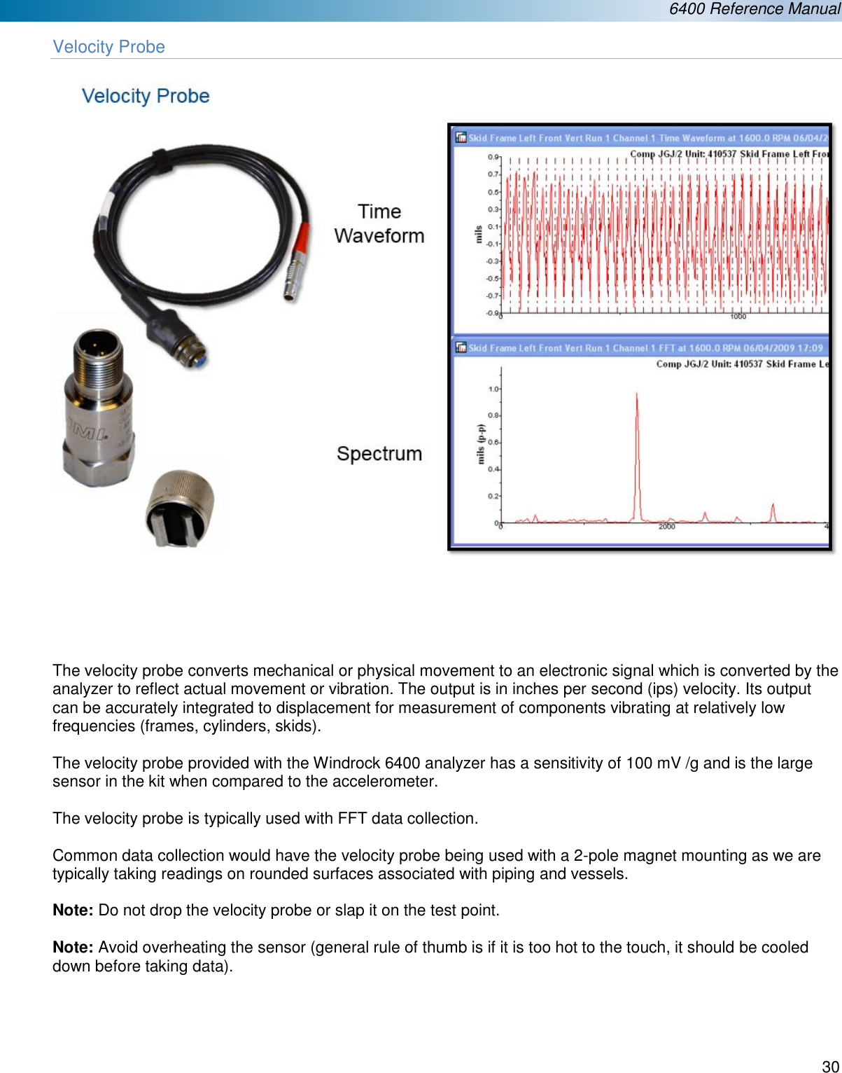  6400 Reference Manual  30  Velocity Probe        The velocity probe converts mechanical or physical movement to an electronic signal which is converted by the analyzer to reflect actual movement or vibration. The output is in inches per second (ips) velocity. Its output can be accurately integrated to displacement for measurement of components vibrating at relatively low frequencies (frames, cylinders, skids).      The velocity probe provided with the Windrock 6400 analyzer has a sensitivity of 100 mV /g and is the large sensor in the kit when compared to the accelerometer.  The velocity probe is typically used with FFT data collection.    Common data collection would have the velocity probe being used with a 2-pole magnet mounting as we are typically taking readings on rounded surfaces associated with piping and vessels.   Note: Do not drop the velocity probe or slap it on the test point.  Note: Avoid overheating the sensor (general rule of thumb is if it is too hot to the touch, it should be cooled down before taking data).    