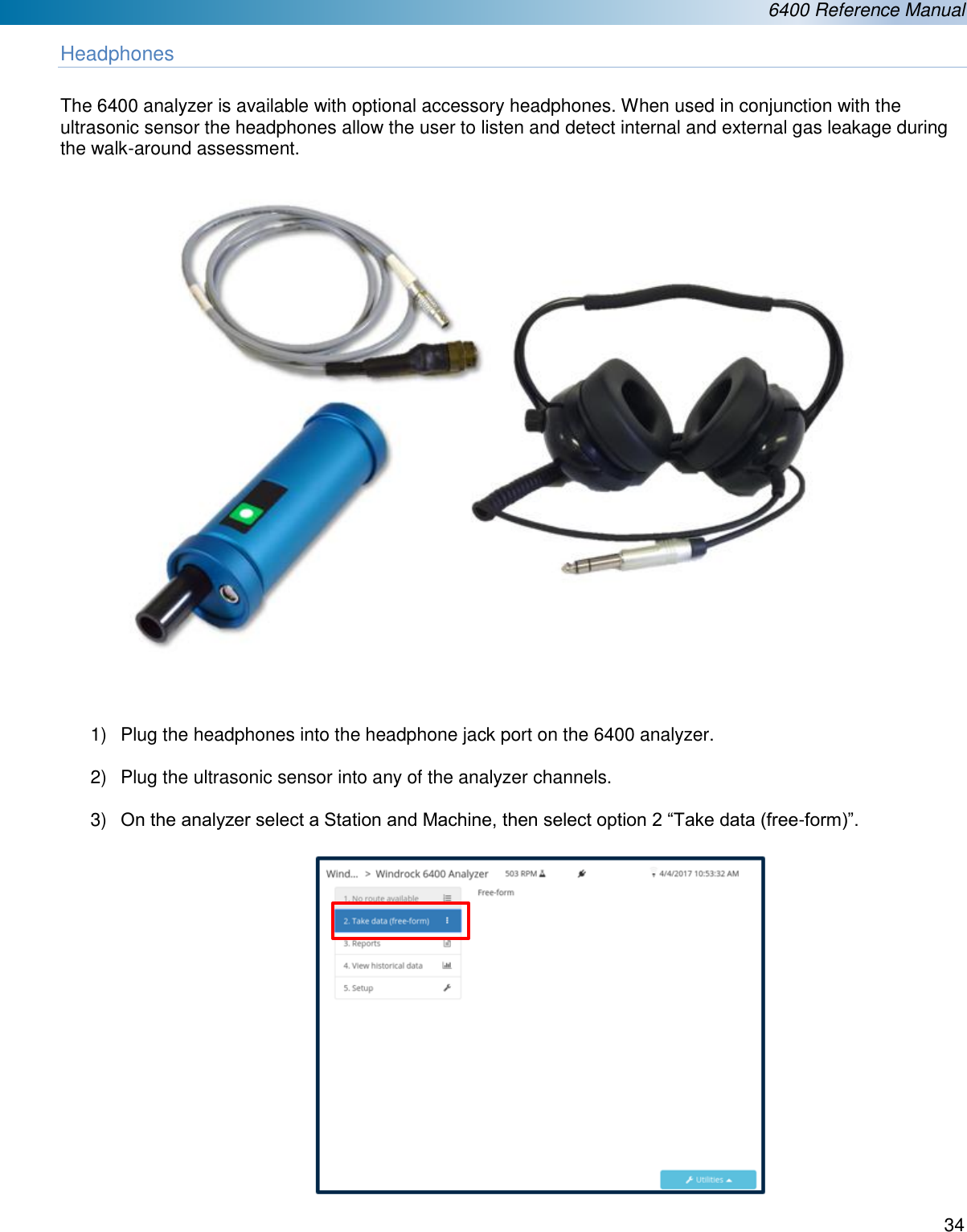  6400 Reference Manual  34  Headphones  The 6400 analyzer is available with optional accessory headphones. When used in conjunction with the ultrasonic sensor the headphones allow the user to listen and detect internal and external gas leakage during the walk-around assessment.    1)  Plug the headphones into the headphone jack port on the 6400 analyzer.  2)  Plug the ultrasonic sensor into any of the analyzer channels.  3) On the analyzer select a Station and Machine, then select option 2 “Take data (free-form)”.          