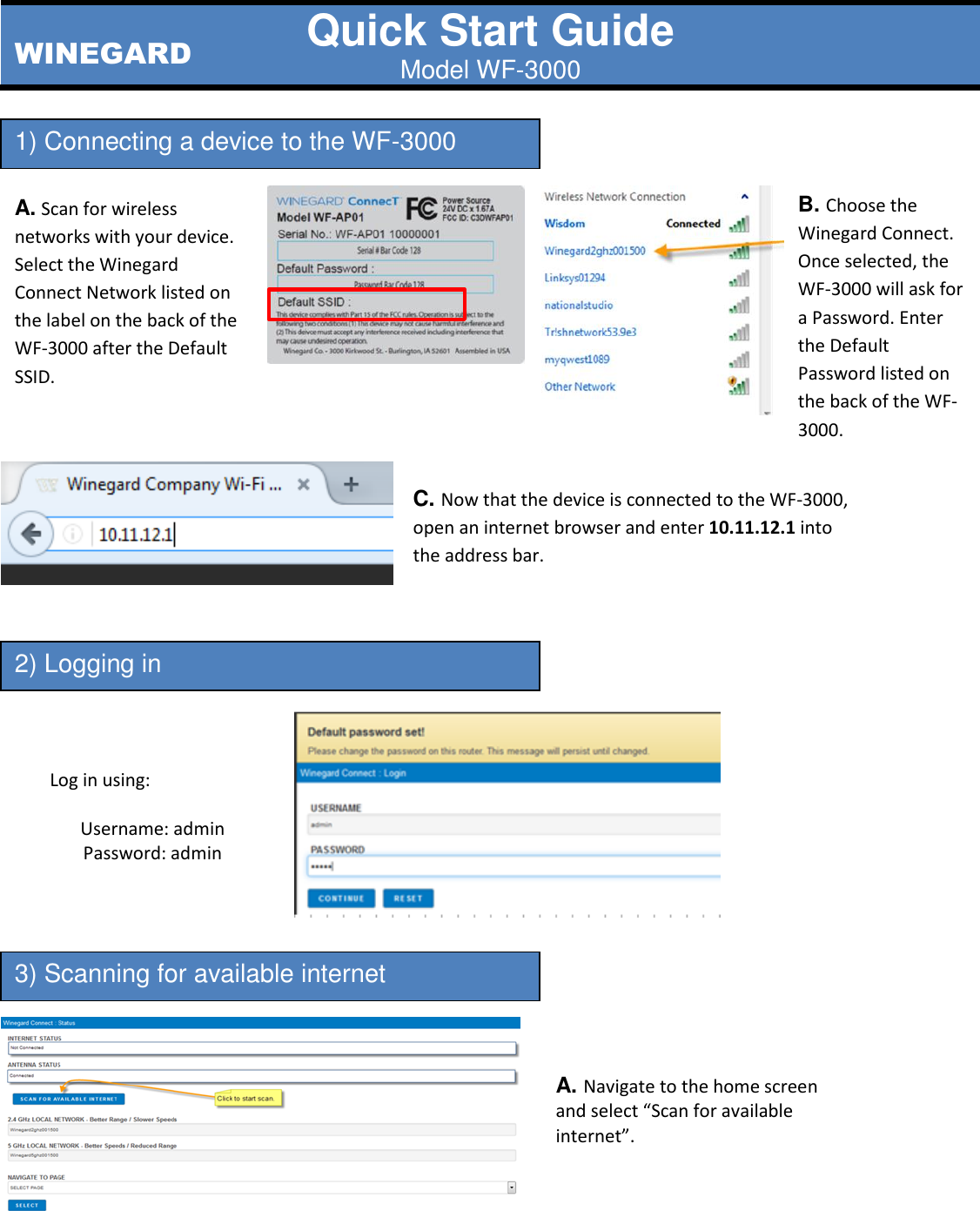 Quick Start Guide Model WF-3000                                                  1) Connecting a device to the WF-3000 2) Logging in 3) Scanning for available internet A. Scan for wireless networks with your device. Select the Winegard Connect Network listed on the label on the back of the WF-3000 after the Default SSID.  C. Now that the device is connected to the WF-3000, open an internet browser and enter 10.11.12.1 into the address bar. B. Choose the Winegard Connect. Once selected, the WF-3000 will ask for a Password. Enter the Default Password listed on the back of the WF-3000.  Log in using:  Username: admin Password: admin   A. Navigate to the home screen and select “Scan for available internet”. WINEGARD 