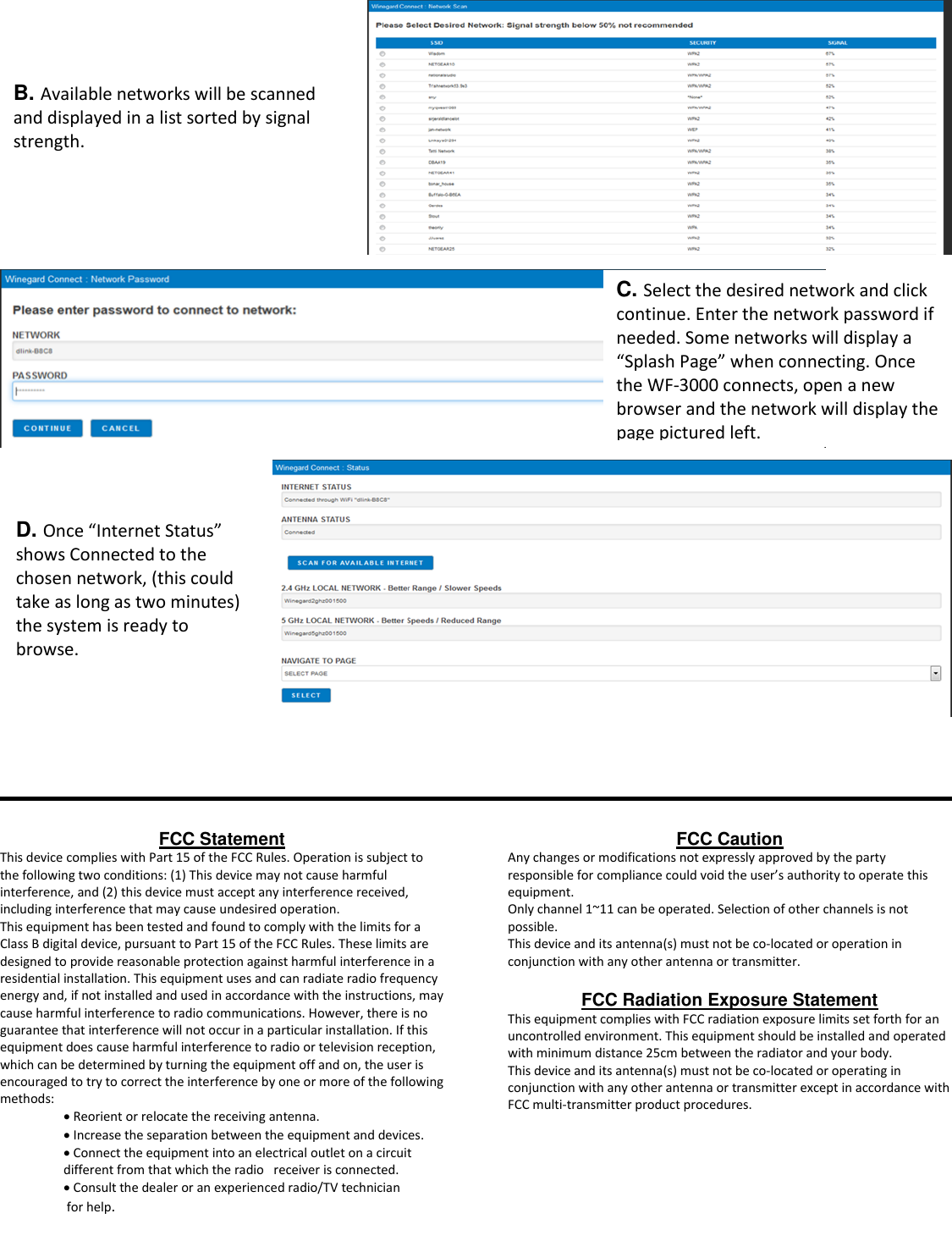                                    FCC Statement This device complies with Part 15 of the FCC Rules. Operation is subject to the following two conditions: (1) This device may not cause harmful interference, and (2) this device must accept any interference received, including interference that may cause undesired operation.  This equipment has been tested and found to comply with the limits for a Class B digital device, pursuant to Part 15 of the FCC Rules. These limits are designed to provide reasonable protection against harmful interference in a residential installation. This equipment uses and can radiate radio frequency energy and, if not installed and used in accordance with the instructions, may cause harmful interference to radio communications. However, there is no guarantee that interference will not occur in a particular installation. If this equipment does cause harmful interference to radio or television reception, which can be determined by turning the equipment off and on, the user is encouraged to try to correct the interference by one or more of the following methods:   Reorient or relocate the receiving antenna.   Increase the separation between the equipment and devices.   Connect the equipment into an electrical outlet on a circuit different from that which the radio   receiver is connected.  Consult the dealer or an experienced radio/TV technician  for help.  FCC Caution Any changes or modifications not expressly approved by the party responsible for compliance could void the user’s authority to operate this equipment. Only channel 1~11 can be operated. Selection of other channels is not possible.  This device and its antenna(s) must not be co-located or operation in conjunction with any other antenna or transmitter.  FCC Radiation Exposure Statement This equipment complies with FCC radiation exposure limits set forth for an uncontrolled environment. This equipment should be installed and operated with minimum distance 25cm between the radiator and your body.  This device and its antenna(s) must not be co-located or operating in conjunction with any other antenna or transmitter except in accordance with FCC multi-transmitter product procedures.    B. Available networks will be scanned and displayed in a list sorted by signal strength. C. Select the desired network and click continue. Enter the network password if needed. Some networks will display a “Splash Page” when connecting. Once the WF-3000 connects, open a new browser and the network will display the page pictured left.    D. Once “Internet Status” shows Connected to the chosen network, (this could take as long as two minutes) the system is ready to browse. 