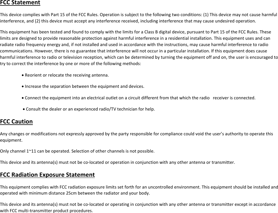 FCCStatementThisdevicecomplieswithPart15oftheFCCRules.Operationissubjecttothefollowingtwoconditions:(1)Thisdevicemaynotcauseharmfulinterference,and(2)thisdevicemustacceptanyinterferencereceived,includinginterferencethatmaycauseundesiredoperation.ThisequipmenthasbeentestedandfoundtocomplywiththelimitsforaClassBdigitaldevice,pursuanttoPart15oftheFCCRules.Theselimitsaredesignedtoprovidereasonableprotectionagainstharmfulinterferenceinaresidentialinstallation.Thisequipmentusesandcanradiateradiofrequencyenergyand,ifnotinstalledandusedinaccordancewiththeinstructions,maycauseharmfulinterferencetoradiocommunications.However,thereisnoguaranteethatinterferencewillnotoccurinaparticularinstallation.Ifthisequipmentdoescauseharmfulinterferencetoradioortelevisionreception,whichcanbedeterminedbyturningtheequipmentoffandon,theuserisencouragedtotrytocorrecttheinterferencebyoneormoreofthefollowingmethods:Reorientorrelocatethereceivingantenna.Increasetheseparationbetweentheequipmentanddevices.Connecttheequipmentintoanelectricaloutletonacircuitdifferentfromthatwhichtheradioreceiverisconnected.Consultthedealeroranexperiencedradio/TVtechnicianforhelp.FCCCautionAnychangesormodificationsnotexpresslyapprovedbythepartyresponsibleforcompliancecouldvoidtheuser’sauthoritytooperatethisequipment.Onlychannel1~11canbeoperated.Selectionofotherchannelsisnotpossible.Thisdeviceanditsantenna(s)mustnotbeco‐locatedoroperationinconjunctionwithanyotherantennaortransmitter.FCCRadiationExposureStatementThisequipmentcomplieswithFCCradiationexposurelimitssetforthforanuncontrolledenvironment.Thisequipmentshouldbeinstalledandoperatedwithminimumdistance25cmbetweentheradiatorandyourbody.Thisdeviceanditsantenna(s)mustnotbeco‐locatedoroperatinginconjunctionwithanyotherantennaortransmitterexceptinaccordancewithFCCmulti‐transmitterproductprocedures.