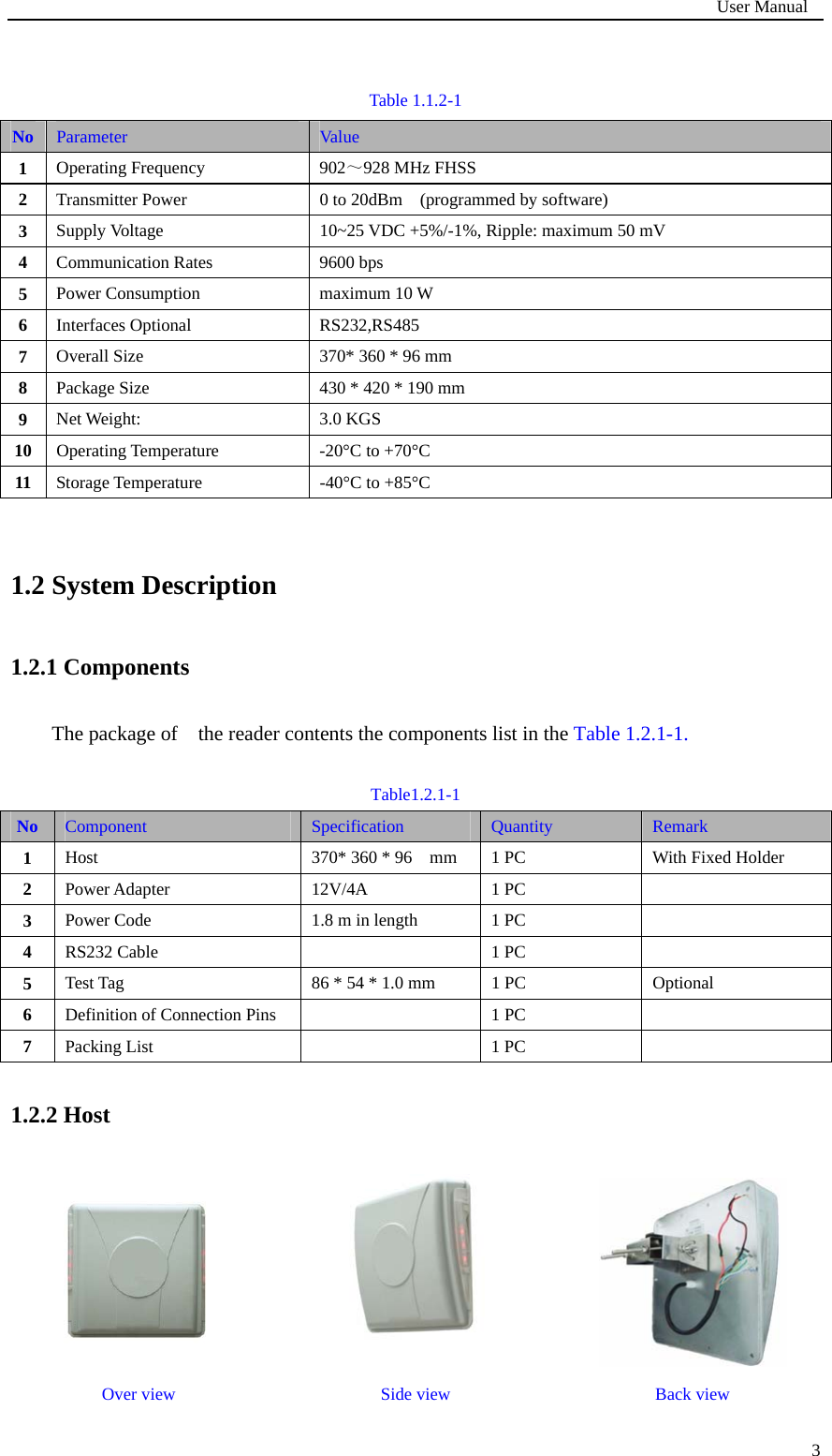                                                                             User Manual   3 Table 1.1.2-1  1.2 System Description 1.2.1 Components The package of    the reader contents the components list in the Table 1.2.1-1.  Table1.2.1-1 No  Component  Specification  Quantity  Remark 1  Host 370* 360 * 96    mm  1 PC With Fixed Holder 2  Power Adapter   12V/4A   1 PC  3  Power Code   1.8 m in length  1 PC  4  RS232 Cable    1 PC   5  Test Tag  86 * 54 * 1.0 mm  1 PC  Optional 6  Definition of Connection Pins    1 PC   7  Packing List    1 PC   1.2.2 Host    Over view  Side view  Back view No  Parameter  Value  1  Operating Frequency  902～928 MHz FHSS   2  Transmitter Power  0 to 20dBm    (programmed by software)   3  Supply Voltage  10~25 VDC +5%/-1%, Ripple: maximum 50 mV 4  Communication Rates  9600 bps 5  Power Consumption  maximum 10 W 6  Interfaces Optional  RS232,RS485 7  Overall Size  370* 360 * 96 mm 8  Package Size  430 * 420 * 190 mm   9  Net Weight:  3.0 KGS 10  Operating Temperature  -20°C to +70°C 11  Storage Temperature  -40°C to +85°C 