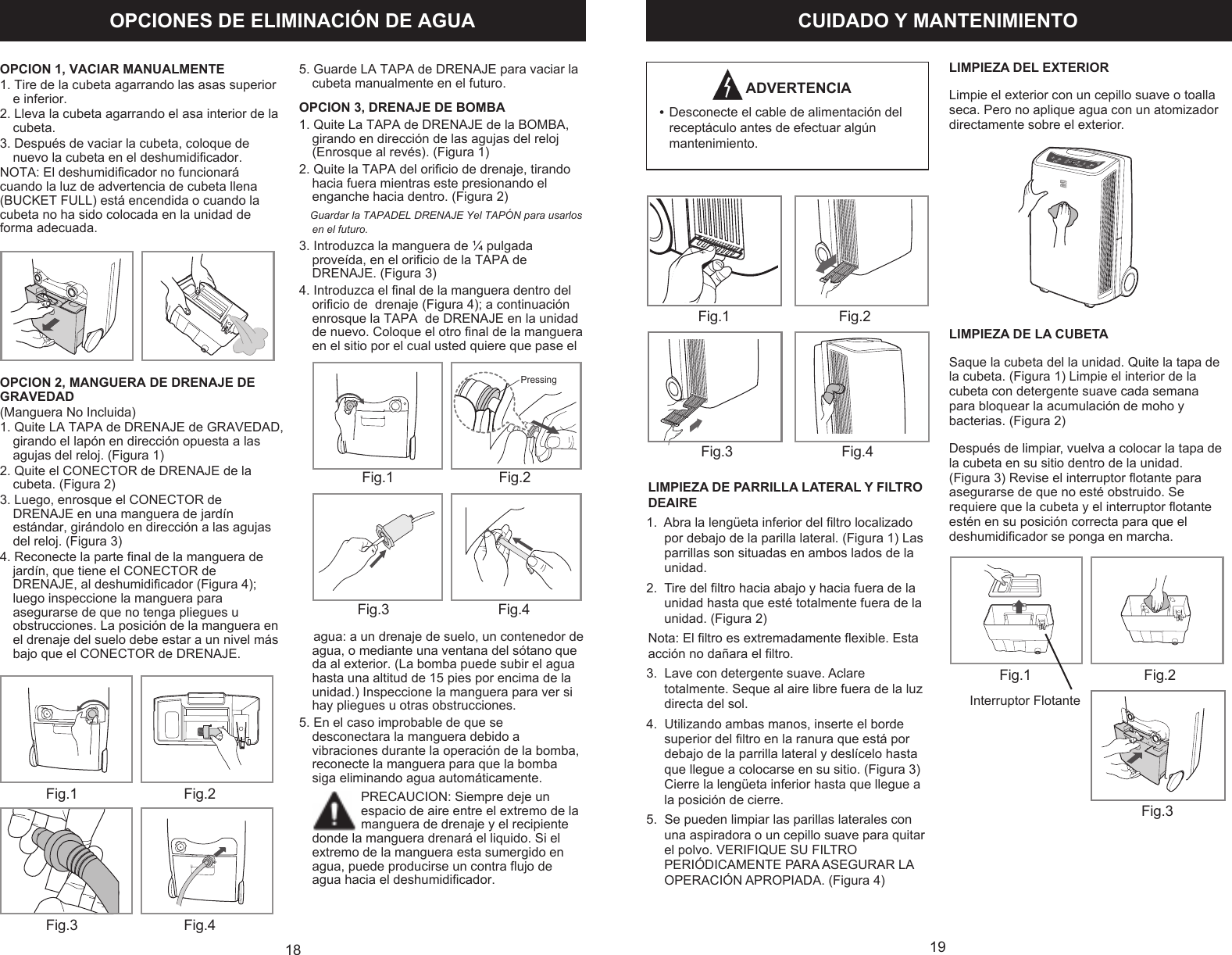 OPCIONES DE ELIMINACI&Oacute;N DE AGUA18                 Fig.1                             Fig.2            Fig.3                             Fig.4      Fig. 1      Fig. 2 B Pressing     Fig. 3      Fig. 4                           OPCION 1, VACIAR MANUALMENTE1. Tire de la cubeta agarrando las asas superior e inferior.2. Lleva la cubeta agarrando el asa interior de la cubeta.3. Despu&eacute;s de vaciar la cubeta, coloque de nuevo la cubeta en el deshumidificador.NOTA: El deshumidificador no funcionar&aacute; cuando la luz de advertencia de cubeta llena (BUCKET FULL) est&aacute; encendida o cuando la cubeta no ha sido colocada en la unidad de forma adecuada.OPCION 2, MANGUERA DE DRENAJE DE GRAVEDAD(Manguera No Incluida)1. Quite LA TAPA de DRENAJE de GRAVEDAD, girando el lap&oacute;n en direcci&oacute;n opuesta a las agujas del reloj. (Figura 1)2. Quite el CONECTOR de DRENAJE de la cubeta. (Figura 2)3. Luego, enrosque el CONECTOR de DRENAJE en una manguera de jard&iacute;n est&aacute;ndar, gir&aacute;ndolo en direcci&oacute;n a las agujas del reloj. (Figura 3)4. Reconecte la parte final de la manguera de jard&iacute;n, que tiene el CONECTOR de DRENAJE, al deshumidificador (Figura 4); luego inspeccione la manguera para asegurarse de que no tenga pliegues u obstrucciones. La posici&oacute;n de la manguera en el drenaje del suelo debe estar a un nivel m&aacute;s bajo que el CONECTOR de DRENAJE.5. Guarde LA TAPA de DRENAJE para vaciar la cubeta manualmente en el futuro.OPCION 3, DRENAJE DE BOMBA1. Quite La TAPA de DRENAJE de la BOMBA,  girando en direcci&oacute;n de las agujas del reloj (Enrosque al rev&eacute;s). (Figura 1)2. Quite la TAPA del orificio de drenaje, tirando hacia fuera mientras este presionando el enganche hacia dentro. (Figura 2)   Guardar la TAPADEL DRENAJE Yel TAP&Oacute;N para usarlos en el futuro.3. Introduzca la manguera de &frac14; pulgada prove&iacute;da, en el orificio de la TAPA de DRENAJE. (Figura 3)4. Introduzca el final de la manguera dentro del orificio de  drenaje (Figura 4); a continuaci&oacute;n enrosque la TAPA  de DRENAJE en la unidad de nuevo. Coloque el otro final de la manguera en el sitio por el cual usted quiere que pase el     agua: a un drenaje de suelo, un contenedor de agua, o mediante una ventana del s&oacute;tano que da al exterior. (La bomba puede subir el agua hasta una altitud de 15 pies por encima de la unidad.) Inspeccione la manguera para ver si hay pliegues u otras obstrucciones.5. En el caso improbable de que se desconectara la manguera debido a vibraciones durante la operaci&oacute;n de la bomba, reconecte la manguera para que la bomba siga eliminando agua autom&aacute;ticamente.PRECAUCION: Siempre deje un espacio de aire entre el extremo de la manguera de drenaje y el recipiente donde la manguera drenar&aacute; el liquido. Si el extremo de la manguera esta sumergido en agua, puede producirse un contra flujo de agua hacia el deshumidificador.     19CUIDADO Y MANTENIMIENTO     ADVERTENCIA&bull;    Fig. 1      Fig. 2   Fig. 3      Fig. 4   Fig. 1      Fig. 2   Fig .3   Interruptor FlotanteDesconecte el cable de alimentaci&oacute;n del recept&aacute;culo antes de efectuar alg&uacute;n mantenimiento.LIMPIEZA DE PARRILLA LATERAL Y FILTRO DEAIRE1.  Abra la leng&uuml;eta inferior del filtro localizado por debajo de la parilla lateral. (Figura 1) Las parrillas son situadas en ambos lados de la unidad.2.  Tire del filtro hacia abajo y hacia fuera de la unidad hasta que est&eacute; totalmente fuera de la unidad. (Figura 2)Nota: El filtro es extremadamente flexible. Esta acci&oacute;n no da&ntilde;ara el filtro.3.  Lave con detergente suave. Aclare totalmente. Seque al aire libre fuera de la luz directa del sol.4.  Utilizando ambas manos, inserte el borde superior del filtro en la ranura que est&aacute; por debajo de la parrilla lateral y desl&iacute;celo hasta que llegue a colocarse en su sitio. (Figura 3) Cierre la leng&uuml;eta inferior hasta que llegue a la posici&oacute;n de cierre.5.  Se pueden limpiar las parillas laterales con una aspiradora o un cepillo suave para quitar el polvo. VERIFIQUE SU FILTRO PERI&Oacute;DICAMENTE PARA ASEGURAR LA OPERACI&Oacute;N APROPIADA. (Figura 4)LIMPIEZA DEL EXTERIORLimpie el exterior con un cepillo suave o toalla seca. Pero no aplique agua con un atomizador directamente sobre el exterior.LIMPIEZA DE LA CUBETASaque la cubeta del la unidad. Quite la tapa de la cubeta. (Figura 1) Limpie el interior de la cubeta con detergente suave cada semana para bloquear la acumulaci&oacute;n de moho y bacterias. (Figura 2)  Despu&eacute;s de limpiar, vuelva a colocar la tapa de la cubeta en su sitio dentro de la unidad. (Figura 3) Revise el interruptor flotante para asegurarse de que no est&eacute; obstruido. Se requiere que la cubeta y el interruptor flotante est&eacute;n en su posici&oacute;n correcta para que el deshumidificador se ponga en marcha.