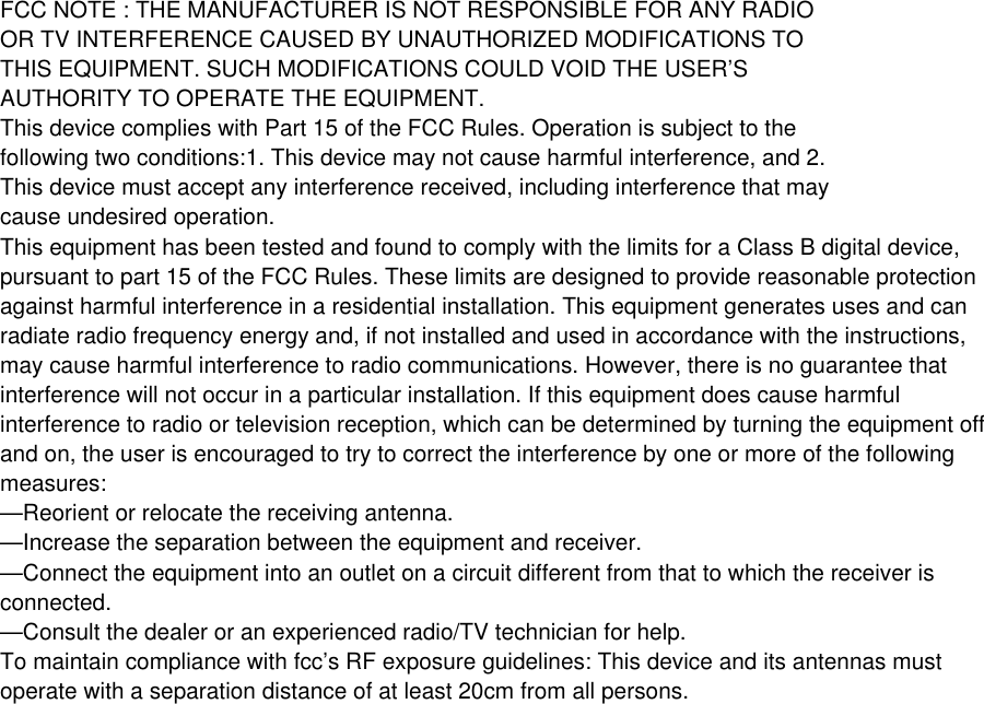 FCC NOTE : THE MANUFACTURER IS NOT RESPONSIBLE FOR ANY RADIOOR TV INTERFERENCE CAUSED BY UNAUTHORIZED MODIFICATIONS TOTHIS EQUIPMENT. SUCH MODIFICATIONS COULD VOID THE USER&rsquo;SAUTHORITY TO OPERATE THE EQUIPMENT.This device complies with Part 15 of the FCC Rules. Operation is subject to thefollowing two conditions:1. This device may not cause harmful interference, and 2.This device must accept any interference received, including interference that maycause undesired operation.This equipment has been tested and found to comply with the limits for a Class B digital device,pursuant to part 15 of the FCC Rules. These limits are designed to provide reasonable protectionagainst harmful interference in a residential installation. This equipment generates uses and canradiate radio frequency energy and, if not installed and used in accordance with the instructions,may cause harmful interference to radio communications. However, there is no guarantee thatinterference will not occur in a particular installation. If this equipment does cause harmfulinterference to radio or television reception, which can be determined by turning the equipment offand on, the user is encouraged to try to correct the interference by one or more of the followingmeasures:&mdash;Reorient or relocate the receiving antenna.&mdash;Increase the separation between the equipment and receiver.&mdash;Connect the equipment into an outlet on a circuit different from that to which the receiver isconnected.&mdash;Consult the dealer or an experienced radio/TV technician for help.To maintain compliance with fcc&rsquo;s RF exposure guidelines: This device and its antennas mustoperate with a separation distance of at least 20cm from all persons.