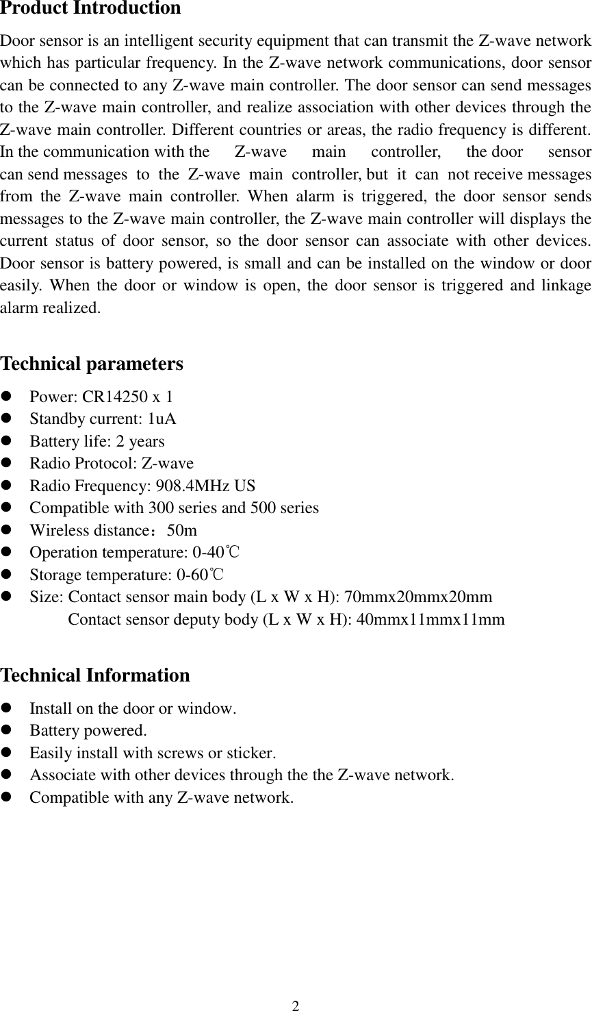   2 Product Introduction Door sensor is an intelligent security equipment that can transmit the Z-wave network which has particular frequency. In the Z-wave network communications, door sensor can be connected to any Z-wave main controller. The door sensor can send messages to the Z-wave main controller, and realize association with other devices through the Z-wave main controller. Different countries or areas, the radio frequency is different. In the communication with the  Z-wave  main  controller,  the door  sensor can send messages  to  the  Z-wave  main  controller, but  it  can  not receive messages from  the  Z-wave  main  controller.  When  alarm  is  triggered,  the  door  sensor  sends messages to the Z-wave main controller, the Z-wave main controller will displays the current  status  of  door  sensor,  so  the  door  sensor  can  associate  with  other  devices. Door sensor is battery powered, is small and can be installed on the window or door easily. When the door or window  is open,  the door sensor  is triggered and linkage alarm realized.    Technical parameters                                                                                                                                             Power: CR14250 x 1  Standby current: 1uA    Battery life: 2 years  Radio Protocol: Z-wave  Radio Frequency: 908.4MHz US  Compatible with 300 series and 500 series  Wireless distance：50m  Operation temperature: 0-40℃  Storage temperature: 0-60℃  Size: Contact sensor main body (L x W x H): 70mmx20mmx20mm Contact sensor deputy body (L x W x H): 40mmx11mmx11mm  Technical Information  Install on the door or window.  Battery powered.  Easily install with screws or sticker.    Associate with other devices through the the Z-wave network.  Compatible with any Z-wave network.  