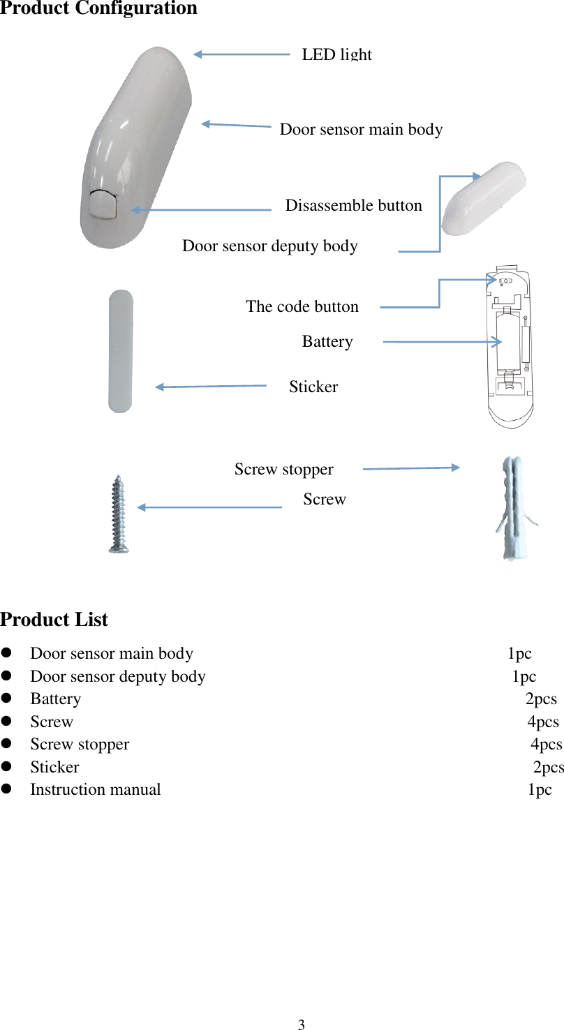   3 Product Configuration                                                                                                                                                   Product List  Door sensor main body                                    1pc  Door sensor deputy body                                              1pc  Battery                                                   2pcs   Screw                                                    4pcs  Screw stopper                                              4pcs  Sticker                                                     2pcs      Instruction manual                                          1pc Door sensor main body LED light   Door sensor deputy body Sticker Screw stopper Screw The code button Battery Disassemble button 