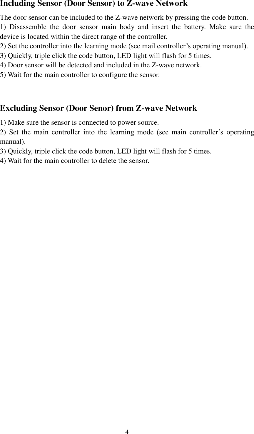   4 Including Sensor (Door Sensor) to Z-wave Network The door sensor can be included to the Z-wave network by pressing the code button. 1)  Disassemble  the  door  sensor  main  body  and  insert  the  battery.  Make  sure  the device is located within the direct range of the controller.   2) Set the controller into the learning mode (see mail controller’s operating manual). 3) Quickly, triple click the code button, LED light will flash for 5 times. 4) Door sensor will be detected and included in the Z-wave network. 5) Wait for the main controller to configure the sensor.  Excluding Sensor (Door Senor) from Z-wave Network 1) Make sure the sensor is connected to power source. 2)  Set  the  main  controller  into  the  learning  mode  (see  main  controller’s  operating manual). 3) Quickly, triple click the code button, LED light will flash for 5 times. 4) Wait for the main controller to delete the sensor.                           