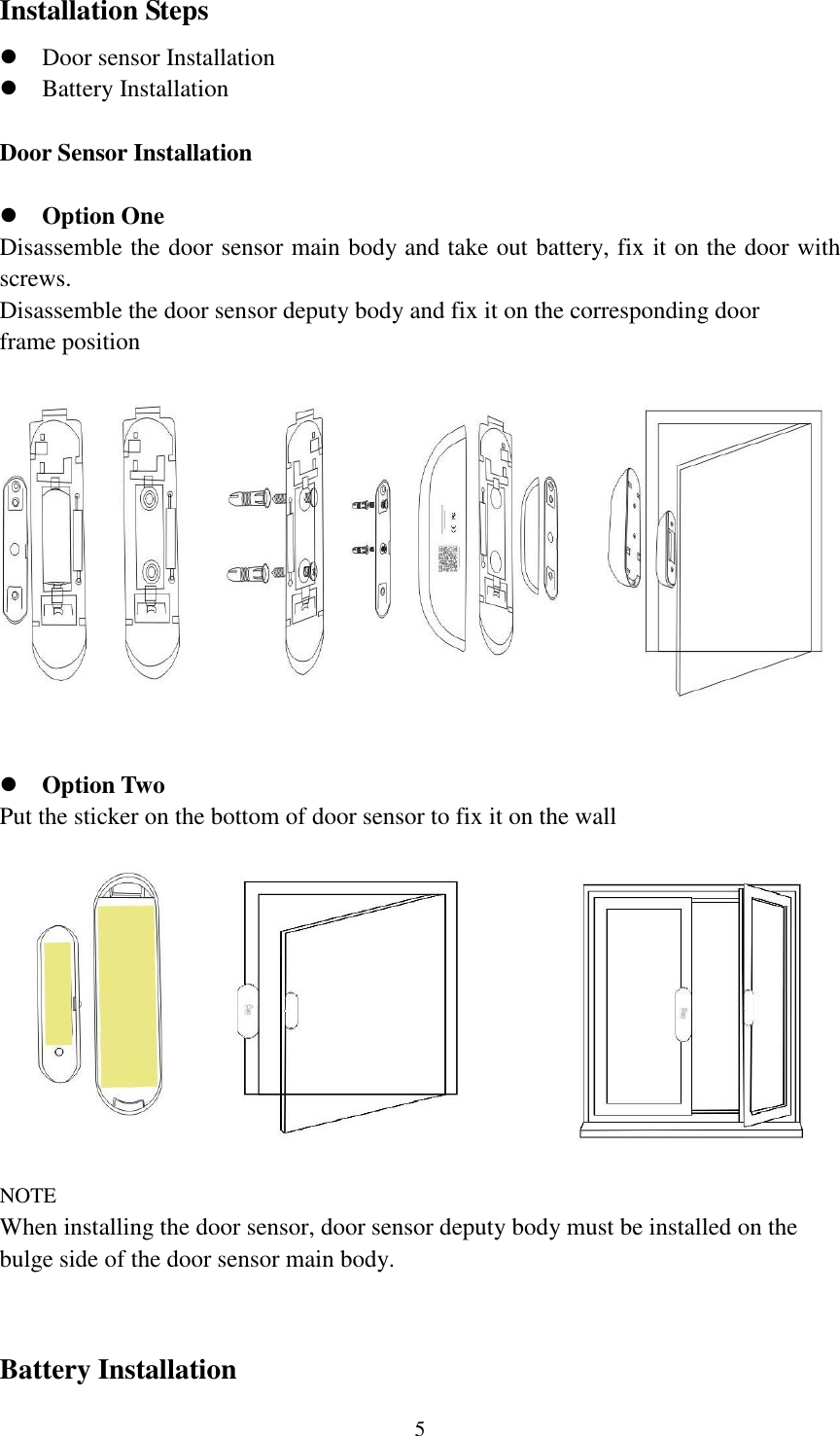   5 Installation Steps                     Door sensor Installation  Battery Installation  Door Sensor Installation   Option One Disassemble the door sensor main body and take out battery, fix it on the door with screws. Disassemble the door sensor deputy body and fix it on the corresponding door frame position                 Option Two Put the sticker on the bottom of door sensor to fix it on the wall           NOTE When installing the door sensor, door sensor deputy body must be installed on the bulge side of the door sensor main body.   Battery Installation 
