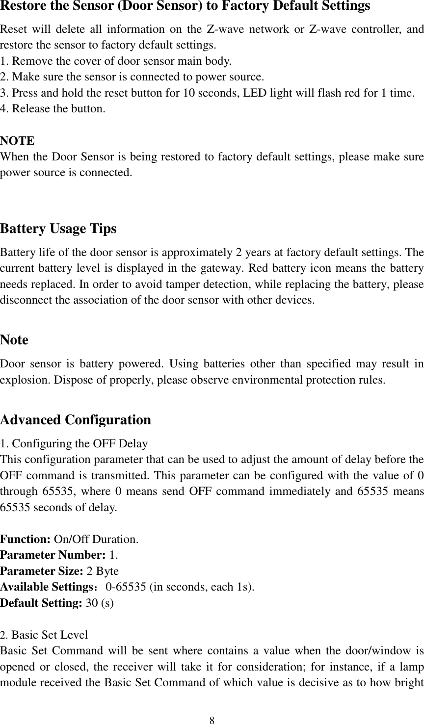   8 Restore the Sensor (Door Sensor) to Factory Default Settings Reset will delete all information  on  the  Z-wave network  or Z-wave  controller, and restore the sensor to factory default settings. 1. Remove the cover of door sensor main body. 2. Make sure the sensor is connected to power source. 3. Press and hold the reset button for 10 seconds, LED light will flash red for 1 time. 4. Release the button.  NOTE When the Door Sensor is being restored to factory default settings, please make sure power source is connected.       Battery Usage Tips Battery life of the door sensor is approximately 2 years at factory default settings. The current battery level is displayed in the gateway. Red battery icon means the battery needs replaced. In order to avoid tamper detection, while replacing the battery, please disconnect the association of the door sensor with other devices.    Note Door  sensor  is  battery powered.  Using  batteries  other  than  specified  may  result  in explosion. Dispose of properly, please observe environmental protection rules.  Advanced Configuration 1. Configuring the OFF Delay This configuration parameter that can be used to adjust the amount of delay before the OFF command is transmitted. This parameter can be configured with the value of 0 through 65535, where 0 means send OFF command immediately and 65535 means 65535 seconds of delay.  Function: On/Off Duration. Parameter Number: 1. Parameter Size: 2 Byte Available Settings：0-65535 (in seconds, each 1s). Default Setting: 30 (s)  2. Basic Set Level Basic Set Command  will be sent  where contains  a value when the  door/window is opened or closed, the receiver will take it for consideration; for instance, if a lamp module received the Basic Set Command of which value is decisive as to how bright 