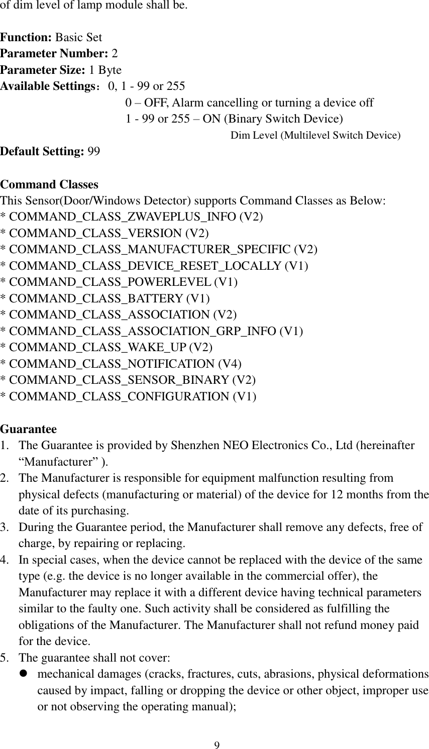   9 of dim level of lamp module shall be.  Function: Basic Set Parameter Number: 2 Parameter Size: 1 Byte Available Settings：0, 1 - 99 or 255                     0 – OFF, Alarm cancelling or turning a device off                     1 - 99 or 255 – ON (Binary Switch Device)                                      Dim Level (Multilevel Switch Device) Default Setting: 99  Command Classes This Sensor(Door/Windows Detector) supports Command Classes as Below: * COMMAND_CLASS_ZWAVEPLUS_INFO (V2) * COMMAND_CLASS_VERSION (V2) * COMMAND_CLASS_MANUFACTURER_SPECIFIC (V2) * COMMAND_CLASS_DEVICE_RESET_LOCALLY (V1) * COMMAND_CLASS_POWERLEVEL (V1) * COMMAND_CLASS_BATTERY (V1) * COMMAND_CLASS_ASSOCIATION (V2) * COMMAND_CLASS_ASSOCIATION_GRP_INFO (V1) * COMMAND_CLASS_WAKE_UP (V2) * COMMAND_CLASS_NOTIFICATION (V4) * COMMAND_CLASS_SENSOR_BINARY (V2) * COMMAND_CLASS_CONFIGURATION (V1)  Guarantee 1. The Guarantee is provided by Shenzhen NEO Electronics Co., Ltd (hereinafter “Manufacturer” ). 2. The Manufacturer is responsible for equipment malfunction resulting from physical defects (manufacturing or material) of the device for 12 months from the date of its purchasing. 3. During the Guarantee period, the Manufacturer shall remove any defects, free of charge, by repairing or replacing. 4. In special cases, when the device cannot be replaced with the device of the same type (e.g. the device is no longer available in the commercial offer), the Manufacturer may replace it with a different device having technical parameters similar to the faulty one. Such activity shall be considered as fulfilling the obligations of the Manufacturer. The Manufacturer shall not refund money paid for the device. 5. The guarantee shall not cover:  mechanical damages (cracks, fractures, cuts, abrasions, physical deformations caused by impact, falling or dropping the device or other object, improper use or not observing the operating manual); 