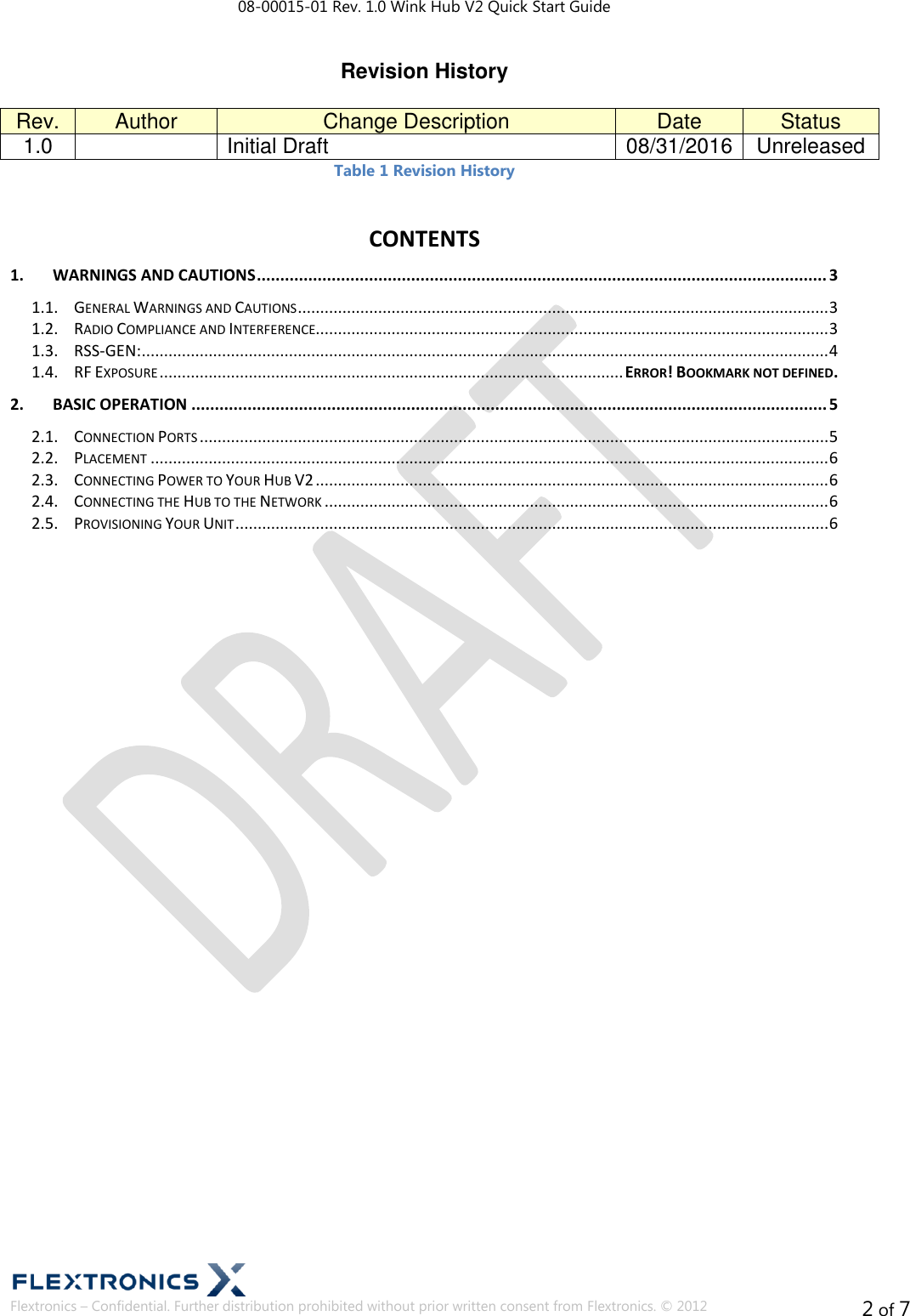 08-00015-01 Rev. 1.0 Wink Hub V2 Quick Start Guide  Flextronics – Confidential. Further distribution prohibited without prior written consent from Flextronics. © 2012 2 of 7 Revision History  Rev. Author Change Description Date Status 1.0  Initial Draft 08/31/2016 Unreleased Table 1 Revision History CONTENTS 1. WARNINGS AND CAUTIONS .......................................................................................................................... 3 1.1.  GENERAL WARNINGS AND CAUTIONS ....................................................................................................................... 3 1.2.  RADIO COMPLIANCE AND INTERFERENCE................................................................................................................... 3 1.3.  RSS-GEN: .......................................................................................................................................................... 4 1.4.  RF EXPOSURE ........................................................................................................ ERROR! BOOKMARK NOT DEFINED. 2. BASIC OPERATION ........................................................................................................................................ 5 2.1.  CONNECTION PORTS ............................................................................................................................................. 5 2.2.  PLACEMENT ........................................................................................................................................................ 6 2.3.  CONNECTING POWER TO YOUR HUB V2 ................................................................................................................... 6 2.4.  CONNECTING THE HUB TO THE NETWORK ................................................................................................................. 6 2.5.  PROVISIONING YOUR UNIT ..................................................................................................................................... 6     