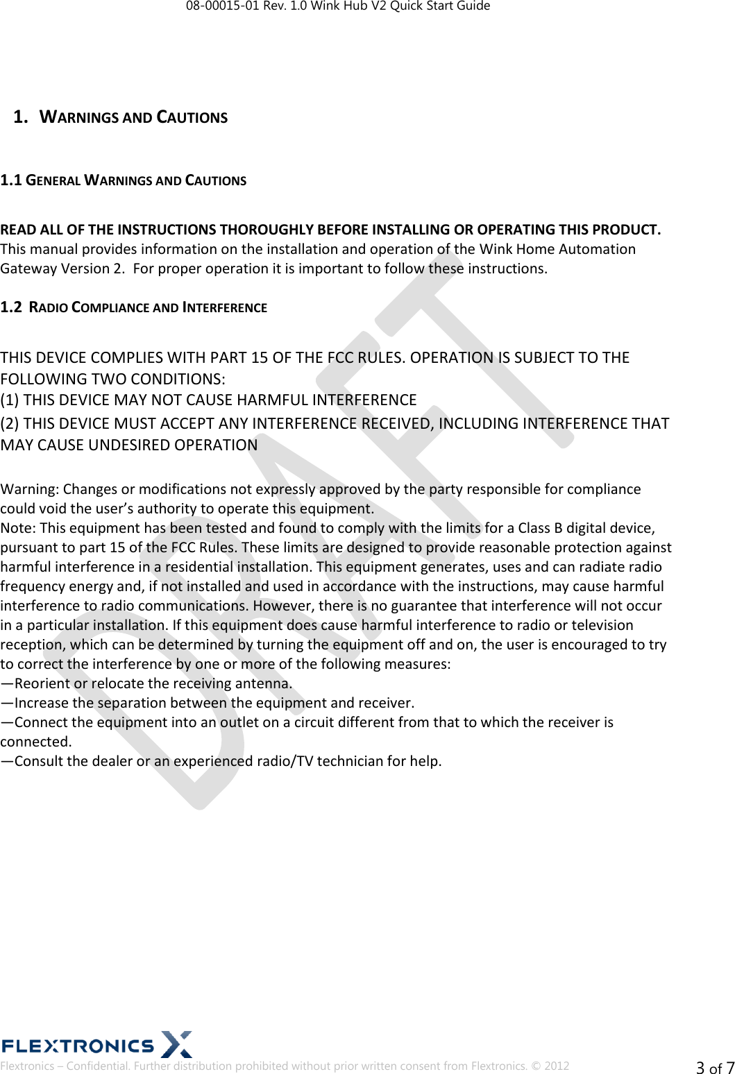 08-00015-01 Rev. 1.0 Wink Hub V2 Quick Start Guide  Flextronics – Confidential. Further distribution prohibited without prior written consent from Flextronics. © 2012 3 of 7  1. WARNINGS AND CAUTIONS  1.1 GENERAL WARNINGS AND CAUTIONS   READ ALL OF THE INSTRUCTIONS THOROUGHLY BEFORE INSTALLING OR OPERATING THIS PRODUCT.  This manual provides information on the installation and operation of the Wink Home Automation  Gateway Version 2.  For proper operation it is important to follow these instructions. 1.2  RADIO COMPLIANCE AND INTERFERENCE   THIS DEVICE COMPLIES WITH PART 15 OF THE FCC RULES. OPERATION IS SUBJECT TO THE FOLLOWING TWO CONDITIONS:  (1) THIS DEVICE MAY NOT CAUSE HARMFUL INTERFERENCE  (2) THIS DEVICE MUST ACCEPT ANY INTERFERENCE RECEIVED, INCLUDING INTERFERENCE THAT MAY CAUSE UNDESIRED OPERATION   Warning: Changes or modifications not expressly approved by the party responsible for compliance could void the user’s authority to operate this equipment.  Note: This equipment has been tested and found to comply with the limits for a Class B digital device, pursuant to part 15 of the FCC Rules. These limits are designed to provide reasonable protection against harmful interference in a residential installation. This equipment generates, uses and can radiate radio frequency energy and, if not installed and used in accordance with the instructions, may cause harmful interference to radio communications. However, there is no guarantee that interference will not occur in a particular installation. If this equipment does cause harmful interference to radio or television reception, which can be determined by turning the equipment off and on, the user is encouraged to try to correct the interference by one or more of the following measures:  —Reorient or relocate the receiving antenna.  —Increase the separation between the equipment and receiver.  —Connect the equipment into an outlet on a circuit different from that to which the receiver is connected.  —Consult the dealer or an experienced radio/TV technician for help.              