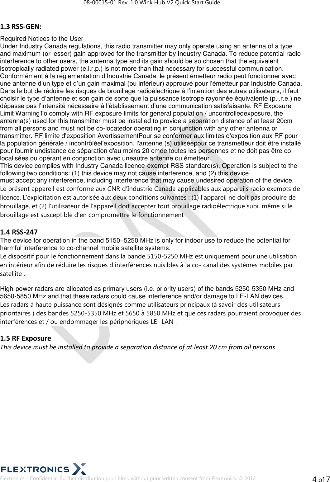 08-00015-01 Rev. 1.0 Wink Hub V2 Quick Start Guide  Flextronics – Confidential. Further distribution prohibited without prior written consent from Flextronics. © 2012 4 of 7 1.3 RSS-GEN:  Required Notices to the User  Under Industry Canada regulations, this radio transmitter may only operate using an antenna of a type and maximum (or lesser) gain approved for the transmitter by Industry Canada. To reduce potential radio interference to other users, the antenna type and its gain should be so chosen that the equivalent isotropically radiated power (e.i.r.p.) is not more than that necessary for successful communication.  Conformément à la réglementation d’Industrie Canada, le présent émetteur radio peut fonctionner avec une antenne d’un type et d’un gain maximal (ou inférieur) approuvé pour l’émetteur par Industrie Canada. Dans le but de réduire les risques de brouillage radioélectrique à l’intention des autres utilisateurs, il faut choisir le type d’antenne et son gain de sorte que la puissance isotrope rayonnée équivalente (p.i.r.e.) ne dépasse pas l’intensité nécessaire à l’établissement d’une communication satisfaisante. RF Exposure Limit WarningTo comply with RF exposure limits for general population / uncontrolledexposure, the antenna(s) used for this transmitter must be installed to provide a separation distance of at least 20cm from all persons and must not be co-locatedor operating in conjunction with any other antenna or transmitter. RF limite d&apos;exposition AvertissementPour se conformer aux limites d&apos;exposition aux RF pour la population générale / incontrôléel&apos;exposition, l&apos;antenne (s) utiliséepour ce transmetteur doit être installé pour fournir undistance de séparation d&apos;au moins 20 cmde toutes les personnes et ne doit pas être co-localisées ou opérant en conjonction avec uneautre antenne ou émetteur.  This device complies with Industry Canada licence-exempt RSS standard(s). Operation is subject to the following two conditions: (1) this device may not cause interference, and (2) this device  must accept any interference, including interference that may cause undesired operation of the device.  Le présent appareil est conforme aux CNR d’Industrie Canada applicables aux appareils radio exempts de licence. L’exploitation est autorisée aux deux conditions suivantes : (1) l’appareil ne doit pas produire de brouillage, et (2) l’utilisateur de l’appareil doit accepter tout brouillage radioélectrique subi, même si le brouillage est susceptible d’en compromettre le fonctionnement  1.4 RSS-247 The device for operation in the band 5150–5250 MHz is only for indoor use to reduce the potential for harmful interference to co-channel mobile satellite systems.   Le dispositif pour le fonctionnement dans la bande 5150-5250 MHz est uniquement pour une utilisation en intérieur afin de réduire les risques d&apos;interférences nuisibles à la co- canal des systèmes mobiles par satellite .  High-power radars are allocated as primary users (i.e. priority users) of the bands 5250-5350 MHz and 5650-5850 MHz and that these radars could cause interference and/or damage to LE-LAN devices. Les radars à haute puissance sont désignés comme utilisateurs principaux (à savoir des utilisateurs prioritaires ) des bandes 5250-5350 MHz et 5650 à 5850 MHz et que ces radars pourraient provoquer des interférences et / ou endommager les périphériques LE- LAN .  1.5 RF Exposure This device must be installed to provide a separation distance of at least 20 cm from all persons            