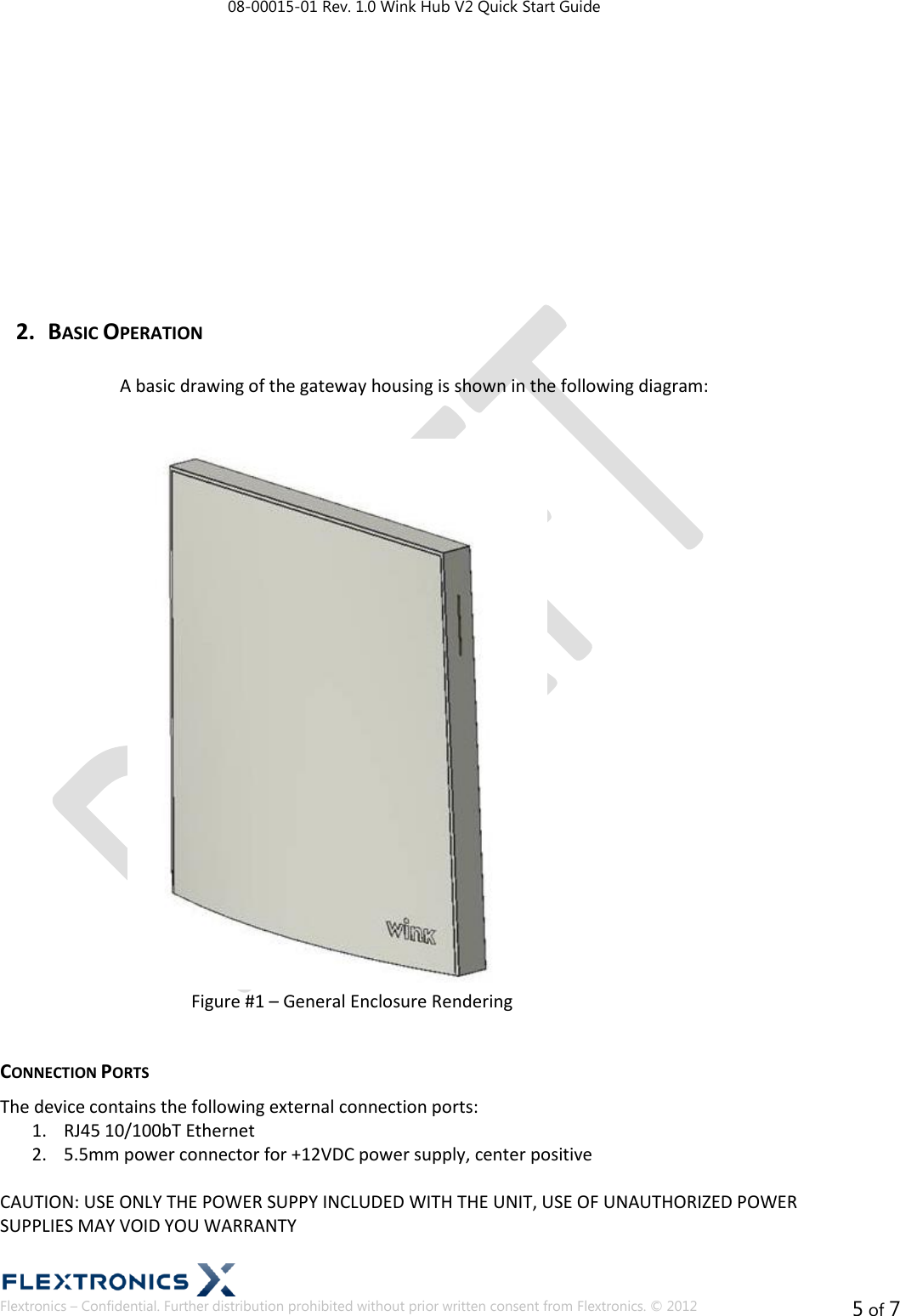 08-00015-01 Rev. 1.0 Wink Hub V2 Quick Start Guide  Flextronics – Confidential. Further distribution prohibited without prior written consent from Flextronics. © 2012 5 of 7          2. BASIC OPERATION  A basic drawing of the gateway housing is shown in the following diagram:   Figure #1 – General Enclosure Rendering  CONNECTION PORTS The device contains the following external connection ports: 1. RJ45 10/100bT Ethernet 2. 5.5mm power connector for +12VDC power supply, center positive  CAUTION: USE ONLY THE POWER SUPPY INCLUDED WITH THE UNIT, USE OF UNAUTHORIZED POWER SUPPLIES MAY VOID YOU WARRANTY  