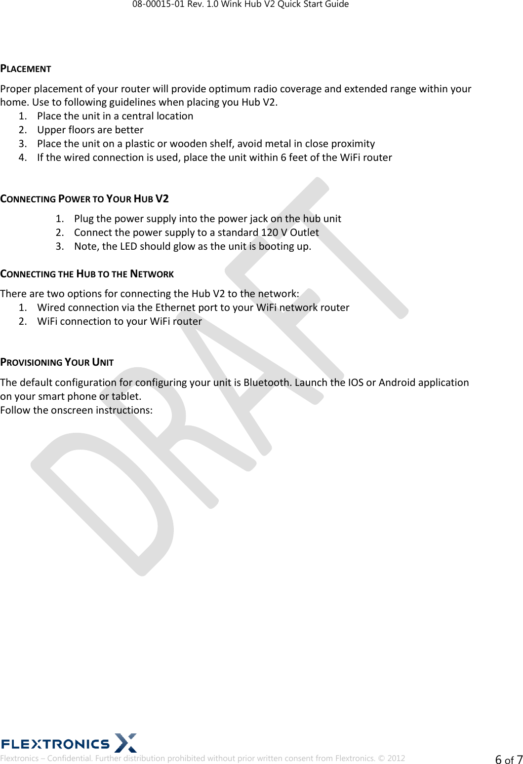 08-00015-01 Rev. 1.0 Wink Hub V2 Quick Start Guide  Flextronics – Confidential. Further distribution prohibited without prior written consent from Flextronics. © 2012 6 of 7  PLACEMENT Proper placement of your router will provide optimum radio coverage and extended range within your home. Use to following guidelines when placing you Hub V2. 1. Place the unit in a central location 2. Upper floors are better 3. Place the unit on a plastic or wooden shelf, avoid metal in close proximity 4. If the wired connection is used, place the unit within 6 feet of the WiFi router  CONNECTING POWER TO YOUR HUB V2 1. Plug the power supply into the power jack on the hub unit 2. Connect the power supply to a standard 120 V Outlet 3. Note, the LED should glow as the unit is booting up. CONNECTING THE HUB TO THE NETWORK There are two options for connecting the Hub V2 to the network: 1. Wired connection via the Ethernet port to your WiFi network router 2. WiFi connection to your WiFi router  PROVISIONING YOUR UNIT The default configuration for configuring your unit is Bluetooth. Launch the IOS or Android application on your smart phone or tablet. Follow the onscreen instructions:   