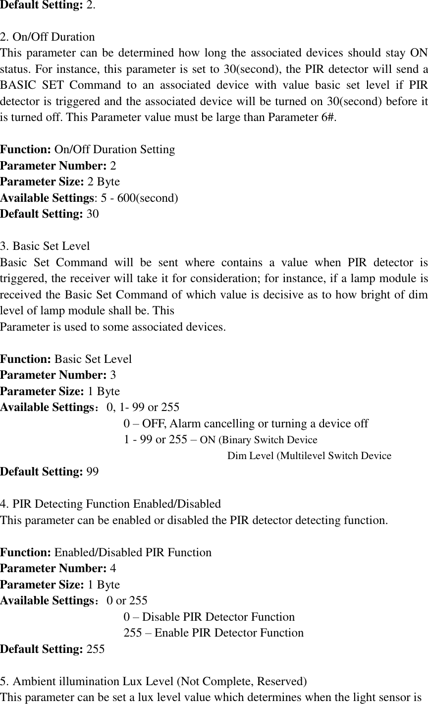Default Setting: 2.  2. On/Off Duration This parameter can be determined how long the associated devices should stay ON status. For instance, this parameter is set to 30(second), the PIR detector will send a BASIC  SET  Command  to  an  associated  device  with  value  basic  set  level  if  PIR detector is triggered and the associated device will be turned on 30(second) before it is turned off. This Parameter value must be large than Parameter 6#.  Function: On/Off Duration Setting Parameter Number: 2 Parameter Size: 2 Byte Available Settings: 5 - 600(second) Default Setting: 30  3. Basic Set Level Basic  Set  Command  will  be  sent  where  contains  a  value  when  PIR  detector  is triggered, the receiver will take it for consideration; for instance, if a lamp module is received the Basic Set Command of which value is decisive as to how bright of dim level of lamp module shall be. This Parameter is used to some associated devices.  Function: Basic Set Level Parameter Number: 3 Parameter Size: 1 Byte Available Settings：0, 1- 99 or 255                     0 – OFF, Alarm cancelling or turning a device off                     1 - 99 or 255 – ON (Binary Switch Device                                                                                     Dim Level (Multilevel Switch Device Default Setting: 99  4. PIR Detecting Function Enabled/Disabled   This parameter can be enabled or disabled the PIR detector detecting function.  Function: Enabled/Disabled PIR Function Parameter Number: 4 Parameter Size: 1 Byte Available Settings：0 or 255                     0 – Disable PIR Detector Function                     255 – Enable PIR Detector Function Default Setting: 255  5. Ambient illumination Lux Level (Not Complete, Reserved) This parameter can be set a lux level value which determines when the light sensor is 
