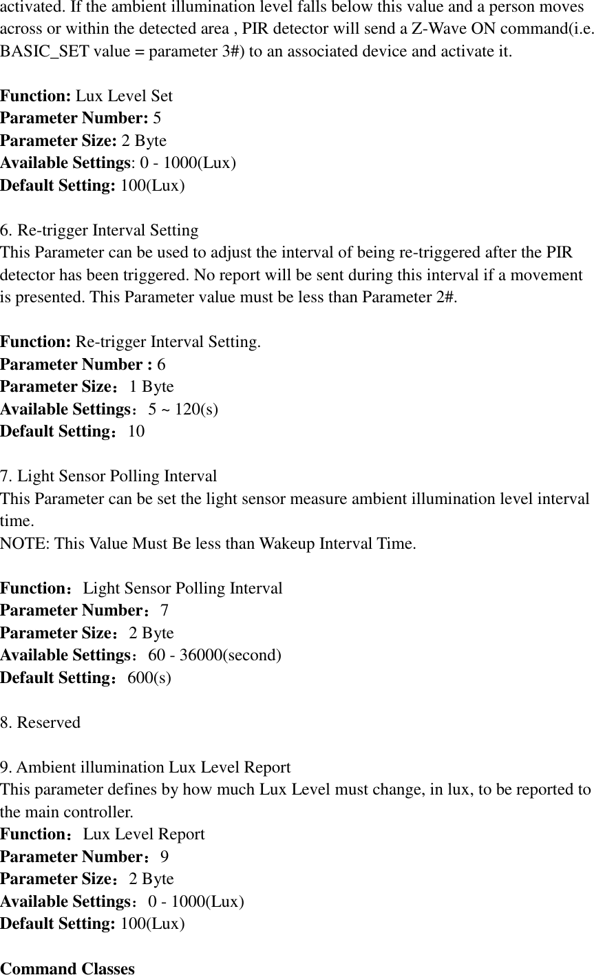 activated. If the ambient illumination level falls below this value and a person moves across or within the detected area , PIR detector will send a Z-Wave ON command(i.e. BASIC_SET value = parameter 3#) to an associated device and activate it.  Function: Lux Level Set Parameter Number: 5 Parameter Size: 2 Byte Available Settings: 0 - 1000(Lux) Default Setting: 100(Lux)  6. Re-trigger Interval Setting This Parameter can be used to adjust the interval of being re-triggered after the PIR detector has been triggered. No report will be sent during this interval if a movement is presented. This Parameter value must be less than Parameter 2#.  Function: Re-trigger Interval Setting. Parameter Number : 6 Parameter Size：1 Byte Available Settings：5 ~ 120(s) Default Setting：10  7. Light Sensor Polling Interval This Parameter can be set the light sensor measure ambient illumination level interval time. NOTE: This Value Must Be less than Wakeup Interval Time.  Function：Light Sensor Polling Interval Parameter Number：7 Parameter Size：2 Byte Available Settings：60 - 36000(second) Default Setting：600(s)  8. Reserved  9. Ambient illumination Lux Level Report This parameter defines by how much Lux Level must change, in lux, to be reported to the main controller. Function：Lux Level Report Parameter Number：9 Parameter Size：2 Byte Available Settings：0 - 1000(Lux) Default Setting: 100(Lux)  Command Classes 