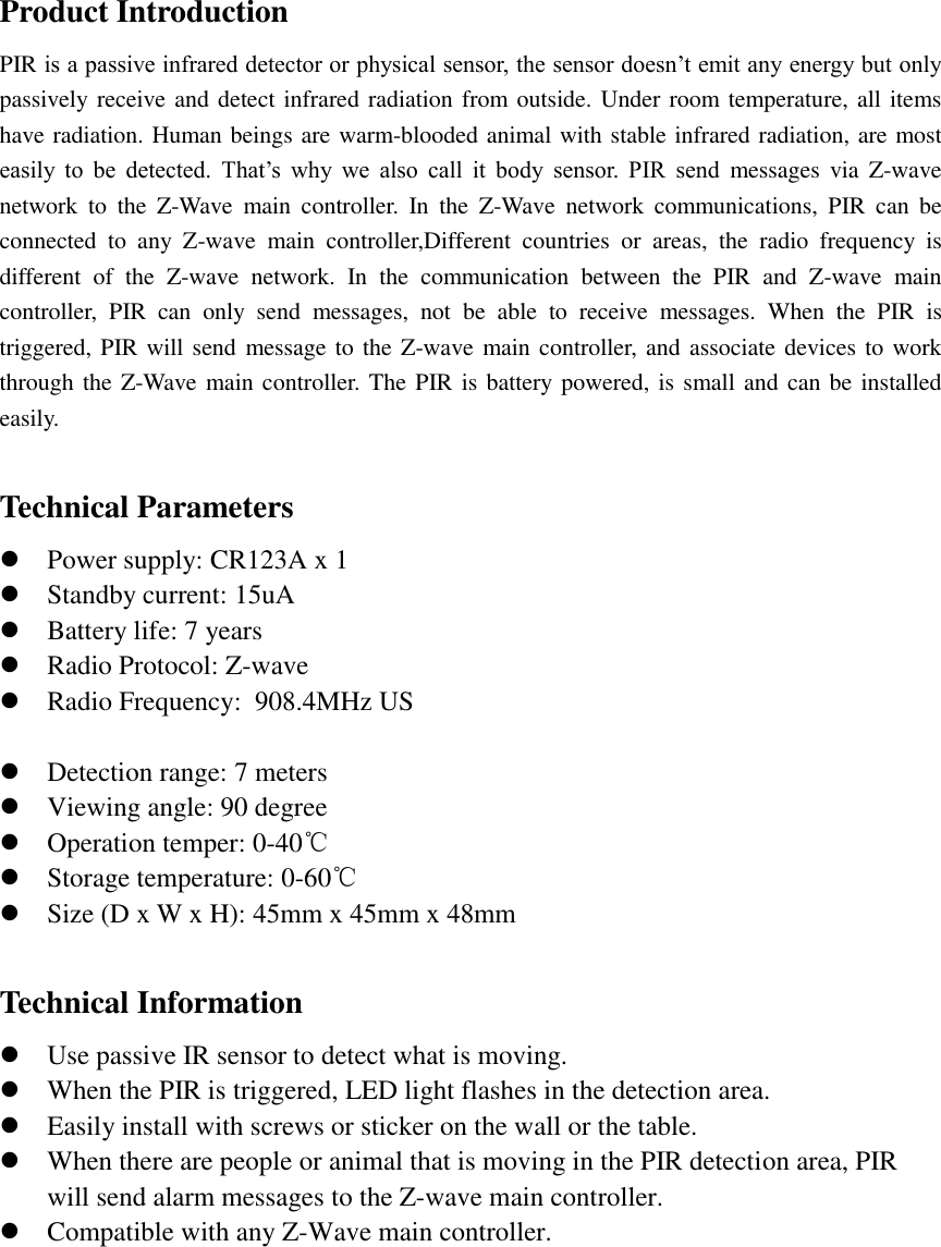 Product Introduction PIR is a passive infrared detector or physical sensor, the sensor doesn’t emit any energy but only passively receive and detect infrared radiation from outside. Under room temperature, all items have radiation. Human beings are warm-blooded animal with stable infrared radiation, are most easily  to  be  detected.  That’s  why  we  also  call  it  body  sensor.  PIR  send  messages  via  Z-wave network  to  the  Z-Wave  main  controller.  In  the  Z-Wave  network  communications,  PIR  can  be connected  to  any  Z-wave  main  controller,Different  countries  or  areas,  the  radio  frequency  is different  of  the  Z-wave  network.  In  the  communication  between  the  PIR  and  Z-wave  main controller,  PIR  can  only  send  messages,  not  be  able  to  receive  messages.  When  the  PIR  is triggered, PIR will send message to the Z-wave main controller, and associate devices to work through the Z-Wave main controller. The PIR is battery powered, is small and can be installed easily. Technical Parameters Power supply: CR123A x 1Standby current: 15uABattery life: 7 yearsRadio Protocol: Z-waveRadio Frequency:  908.4MHz US Detection range: 7 metersViewing angle: 90 degreeOperation temper: 0-40℃Storage temperature: 0-60℃Size (D x W x H): 45mm x 45mm x 48mmTechnical Information Use passive IR sensor to detect what is moving.When the PIR is triggered, LED light flashes in the detection area.Easily install with screws or sticker on the wall or the table.When there are people or animal that is moving in the PIR detection area, PIRwill send alarm messages to the Z-wave main controller.Compatible with any Z-Wave main controller.