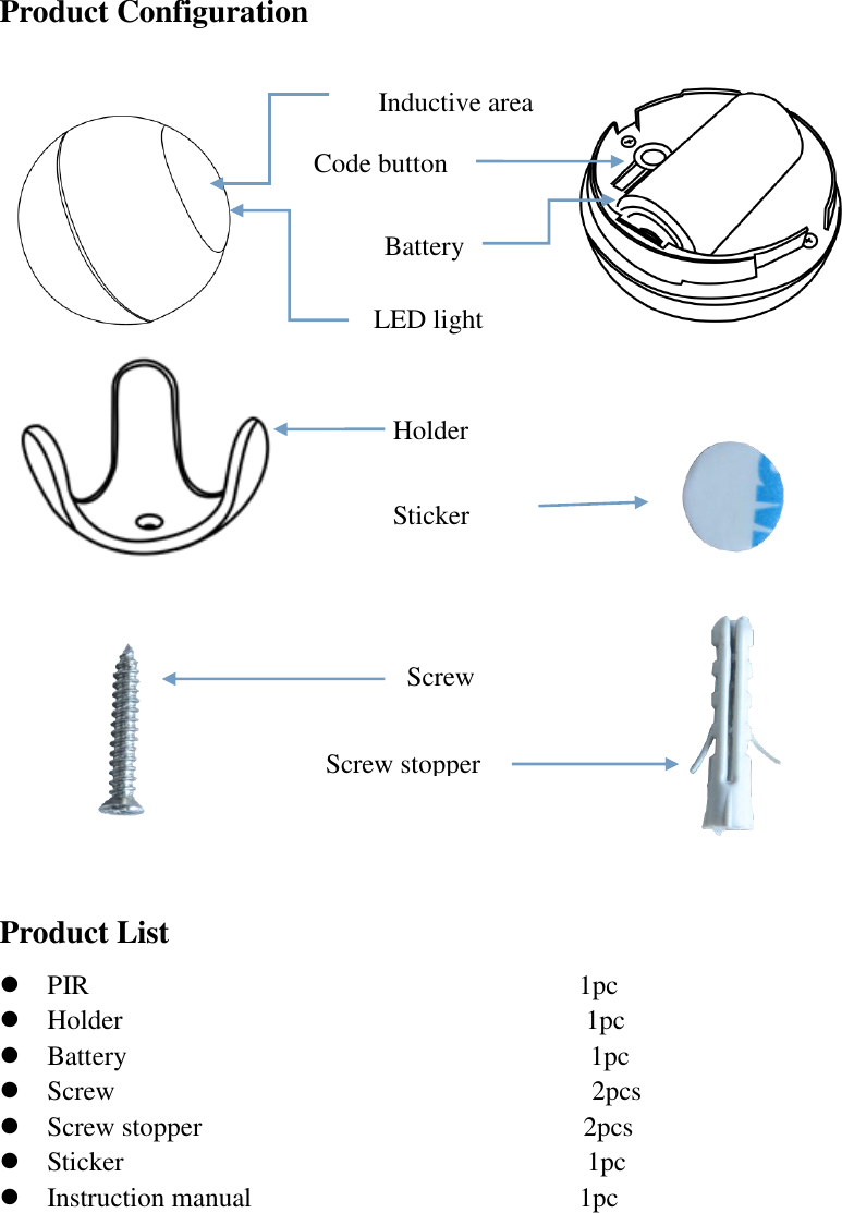 Product Configuration                                                                                               Product List  PIR                                    1pc     Holder                                  1pc  Battery                                  1pc    Screw                                   2pcs     Screw stopper                            2pcs    Sticker                                  1pc    Instruction manual                                              1pc       Code button Holder Sticker  Screw Battery Screw stopper  LED light Inductive area  