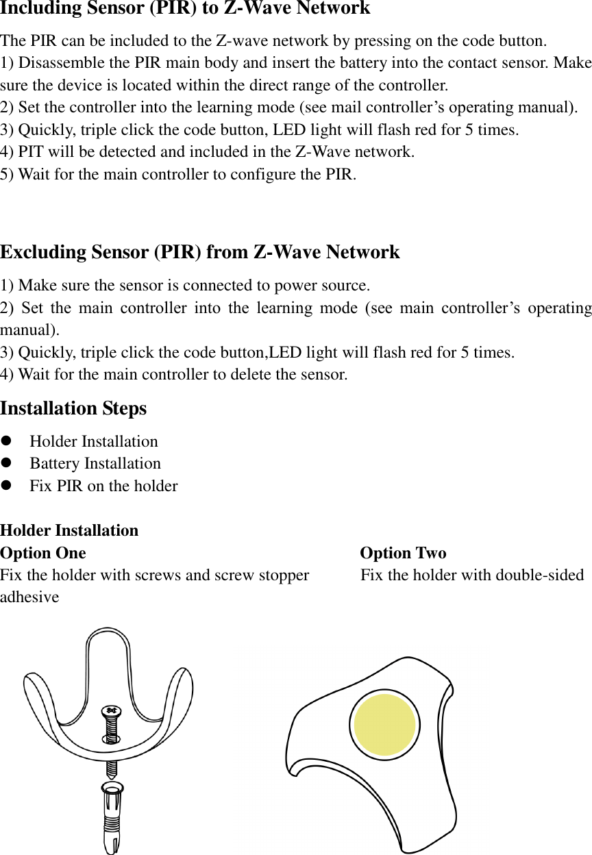 Including Sensor (PIR) to Z-Wave Network The PIR can be included to the Z-wave network by pressing on the code button. 1) Disassemble the PIR main body and insert the battery into the contact sensor. Make sure the device is located within the direct range of the controller.   2) Set the controller into the learning mode (see mail controller’s operating manual). 3) Quickly, triple click the code button, LED light will flash red for 5 times. 4) PIT will be detected and included in the Z-Wave network. 5) Wait for the main controller to configure the PIR.  Excluding Sensor (PIR) from Z-Wave Network 1) Make sure the sensor is connected to power source. 2)  Set  the  main  controller  into  the  learning  mode  (see  main  controller’s  operating manual). 3) Quickly, triple click the code button,LED light will flash red for 5 times. 4) Wait for the main controller to delete the sensor. Installation Steps  Holder Installation  Battery Installation  Fix PIR on the holder  Holder Installation Option One                                 Option Two     Fix the holder with screws and screw stopper            Fix the holder with double-sided adhesive                                
