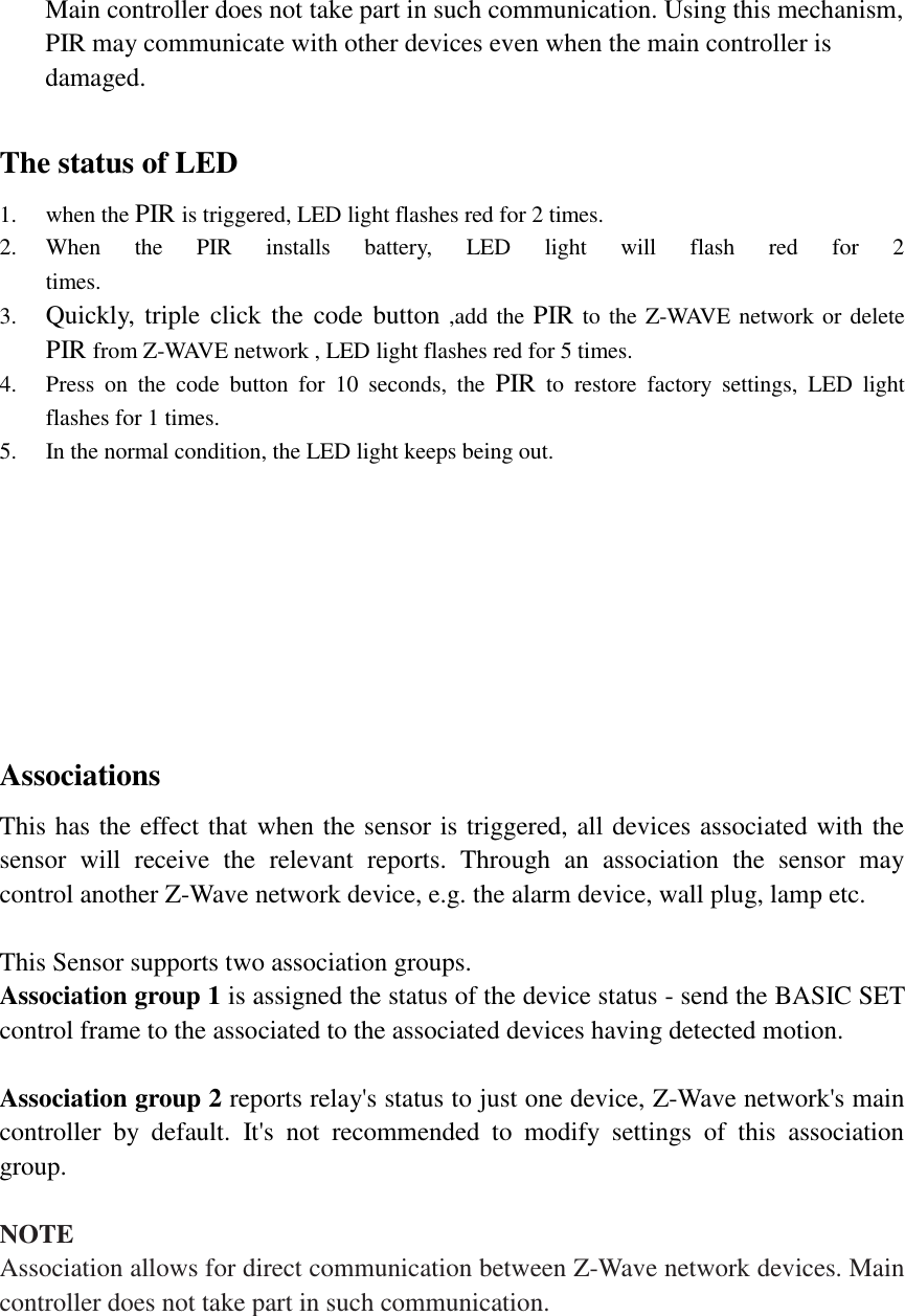 Main controller does not take part in such communication. Using this mechanism, PIR may communicate with other devices even when the main controller is damaged.  The status of LED 1. when the PIR is triggered, LED light flashes red for 2 times. 2. When  the  PIR  installs  battery,  LED  light  will  flash  red  for  2                                                                                                                                                                                                                                                                                                                                                                                                                                                                                                                                                                                                                                                                                                                                                                                                                                                                                                                                                                                                                                                                                                   times. 3. Quickly,  triple click the code button ,add the PIR to the Z-WAVE network or delete PIR from Z-WAVE network , LED light flashes red for 5 times.                                                                                                                                                                                                                                                                                                                                                                                                                                                                                                                                                                                                                                                                                                                                                                                                                                                                                                                                                                                                                                                                                                                                                                                                                                                                                                                                                                                                                                                                                                                                                                                                                                                                                                                                                                                                                                                                                                                                                                                                                                                                                                                                                                                                                                                                                                                                                                                                                                                                                                                                                                                                                                                                                                                                                                                                                                                                                                                                                                                                                                                                                                                                                                                                                                                                                                                                                                                                                                                                                                                                                                                                                                                                                                                                                                                                                                                  4. Press  on  the  code  button  for  10  seconds,  the  PIR  to  restore  factory  settings,  LED  light flashes for 1 times. 5. In the normal condition, the LED light keeps being out.         Associations   This has the effect that when the sensor is triggered, all devices associated with the sensor  will  receive  the  relevant  reports.  Through  an  association  the  sensor  may control another Z-Wave network device, e.g. the alarm device, wall plug, lamp etc.  This Sensor supports two association groups.   Association group 1 is assigned the status of the device status - send the BASIC SET control frame to the associated to the associated devices having detected motion.  Association group 2 reports relay&apos;s status to just one device, Z-Wave network&apos;s main controller  by  default.  It&apos;s  not  recommended  to  modify  settings  of  this  association group.  NOTE Association allows for direct communication between Z-Wave network devices. Main controller does not take part in such communication.      