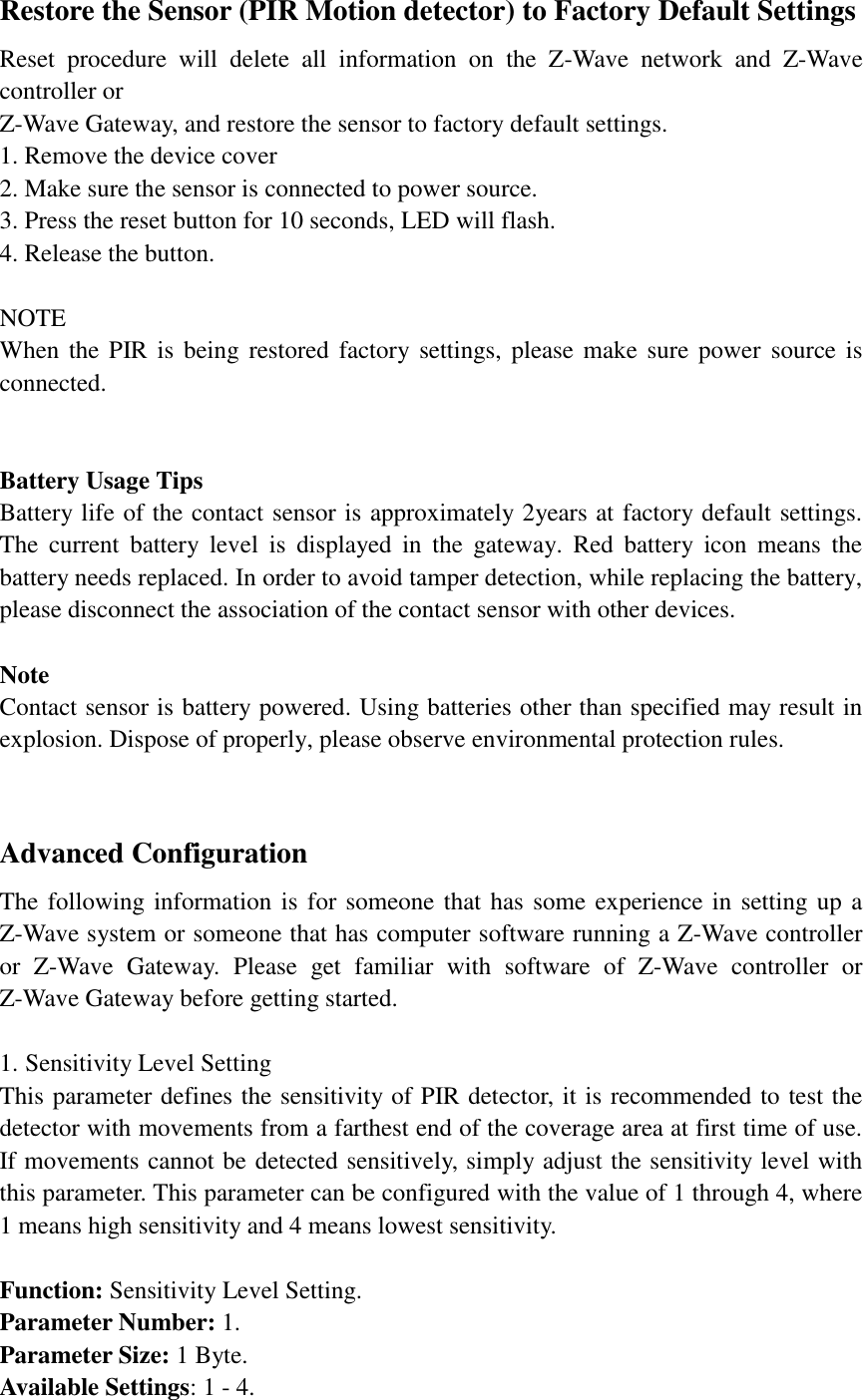 Restore the Sensor (PIR Motion detector) to Factory Default Settings Reset  procedure  will  delete  all  information  on  the  Z-Wave  network  and  Z-Wave controller or Z-Wave Gateway, and restore the sensor to factory default settings. 1. Remove the device cover 2. Make sure the sensor is connected to power source. 3. Press the reset button for 10 seconds, LED will flash. 4. Release the button.  NOTE When the PIR is  being  restored factory  settings, please make sure power  source  is connected.       Battery Usage Tips Battery life of the contact sensor is approximately 2years at factory default settings. The  current  battery  level  is  displayed  in  the  gateway.  Red  battery  icon  means  the battery needs replaced. In order to avoid tamper detection, while replacing the battery, please disconnect the association of the contact sensor with other devices.    Note Contact sensor is battery powered. Using batteries other than specified may result in explosion. Dispose of properly, please observe environmental protection rules.   Advanced Configuration The following information is for someone that has some experience in setting up a Z-Wave system or someone that has computer software running a Z-Wave controller or  Z-Wave  Gateway.  Please  get  familiar  with  software  of  Z-Wave  controller  or Z-Wave Gateway before getting started.  1. Sensitivity Level Setting This parameter defines the sensitivity of PIR detector, it is recommended to test the detector with movements from a farthest end of the coverage area at first time of use. If movements cannot be detected sensitively, simply adjust the sensitivity level with this parameter. This parameter can be configured with the value of 1 through 4, where 1 means high sensitivity and 4 means lowest sensitivity.  Function: Sensitivity Level Setting. Parameter Number: 1. Parameter Size: 1 Byte. Available Settings: 1 - 4. 