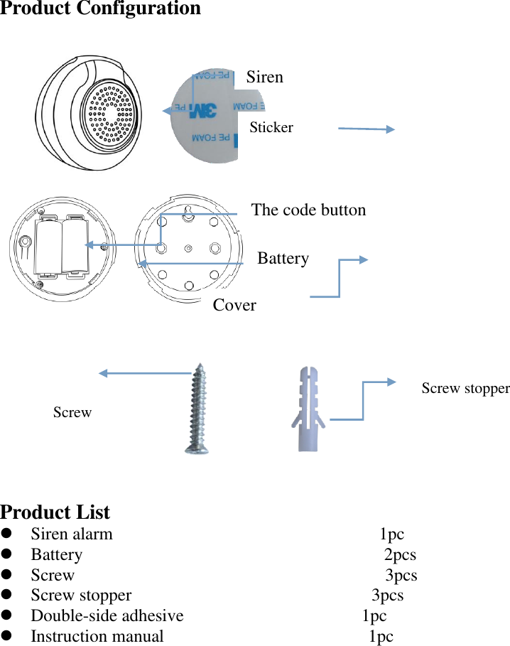 Product Configuration       Product List  Siren alarm                              1pc  Battery                                  2pcs    Screw                                   3pcs  Screw stopper                           3pcs  Double-side adhesive                                        1pc  Instruction manual                                              1pc                The code button Battery Screw stopper Cover  Screw Siren alarm Sticker 