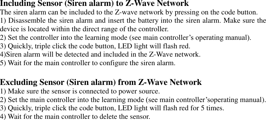 Including Sensor (Siren alarm) to Z-Wave Network The siren alarm can be included to the Z-wave network by pressing on the code button. 1) Disassemble the siren alarm and insert the battery into the siren alarm. Make sure the device is located within the direct range of the controller.   2) Set the controller into the learning mode (see main controller’s operating manual). 3) Quickly, triple click the code button, LED light will flash red. 4)Siren alarm will be detected and included in the Z-Wave network. 5) Wait for the main controller to configure the siren alarm.  Excluding Sensor (Siren alarm) from Z-Wave Network 1) Make sure the sensor is connected to power source. 2) Set the main controller into the learning mode (see main controller’soperating manual). 3) Quickly, triple click the code button, LED light will flash red for 5 times. 4) Wait for the main controller to delete the sensor.       