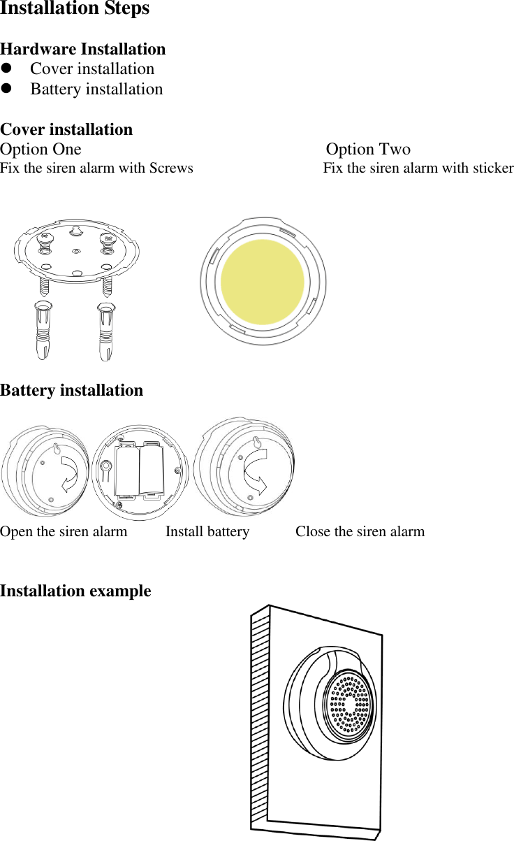 Installation Steps  Hardware Installation  Cover installation  Battery installation  Cover installation Option One                            Option Two Fix the siren alarm with Screws                                  Fix the siren alarm with sticker   Battery installation  Open the siren alarm          Install battery            Close the siren alarm   Installation example   