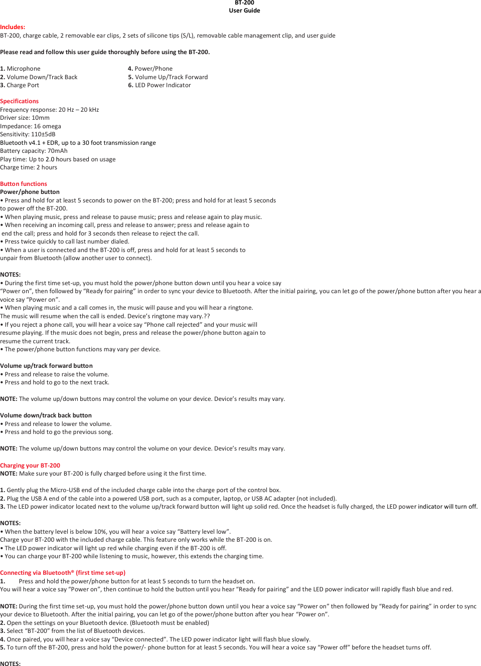 4Bluetooth v .1 + EDR, up to a 30 foot transmission rangeBT-200 User Guide  Includes:  BT-200, charge cable, 2 removable ear clips, 2 sets of silicone tips (S/L), removable cable management clip, and user guide  Please read and follow this user guide thoroughly before using the BT-200.  1. Microphone                                                         4. Power/Phone 2. Volume Down/Track Back                                 5. Volume Up/Track Forward 3. Charge Port                                                          6. LED Power Indicator  Specifications Frequency response: 20 Hz &ndash; 20 kHz Driver size: 10mm Impedance: 16 omega Sensitivity: 110&plusmn;5dB  Battery capacity: 70mAh Play time: Up to 2.0 hours based on usage Charge time: 2 hours  Button functions Power/phone button &bull; Press and hold for at least 5 seconds to power on the BT-200; press and hold for at least 5 seconds to power off the BT-200. &bull; When playing music, press and release to pause music; press and release again to play music. &bull; When receiving an incoming call, press and release to answer; press and release again to  end the call; press and hold for 3 seconds then release to reject the call. &bull; Press twice quickly to call last number dialed. &bull; When a user is connected and the BT-200 is off, press and hold for at least 5 seconds to  unpair from Bluetooth (allow another user to connect).  NOTES: &bull; During the first time set-up, you must hold the power/phone button down until you hear a voice say &ldquo;Power on&rdquo;, then followed by &ldquo;Ready for pairing&rdquo; in order to sync your device to Bluetooth. After the initial pairing, you can let go of the power/phone button after you hear a voice say &ldquo;Power on&rdquo;. &bull; When playing music and a call comes in, the music will pause and you will hear a ringtone.  The music will resume when the call is ended. Device&rsquo;s ringtone may vary.?? &bull; If you reject a phone call, you will hear a voice say &ldquo;Phone call rejected&rdquo; and your music will  resume playing. If the music does not begin, press and release the power/phone button again to  resume the current track. &bull; The power/phone button functions may vary per device.  Volume up/track forward button &bull; Press and release to raise the volume. &bull; Press and hold to go to the next track.  NOTE: The volume up/down buttons may control the volume on your device. Device&rsquo;s results may vary.  Volume down/track back button &bull; Press and release to lower the volume. &bull; Press and hold to go the previous song.    NOTE: The volume up/down buttons may control the volume on your device. Device&rsquo;s results may vary.  Charging your BT-200 NOTE: Make sure your BT-200 is fully charged before using it the first time.  1. Gently plug the Micro-USB end of the included charge cable into the charge port of the control box. 2. Plug the USB A end of the cable into a powered USB port, such as a computer, laptop, or USB AC adapter (not included). 3. The LED power indicator located next to the volume up/track forward button will light up solid red. Once the headset is fully charged, the LED power indicator will turn off.  NOTES: &bull; When the battery level is below 10%, you will hear a voice say &ldquo;Battery level low&rdquo;.  Charge your BT-200 with the included charge cable. This feature only works while the BT-200 is on. &bull; The LED power indicator will light up red while charging even if the BT-200 is off. &bull; You can charge your BT-200 while listening to music, however, this extends the charging time.  Connecting via Bluetooth&reg; (first time set-up) 1. Press and hold the power/phone button for at least 5 seconds to turn the headset on.  You will hear a voice say &ldquo;Power on&rdquo;, then continue to hold the button until you hear &ldquo;Ready for pairing&rdquo; and the LED power indicator will rapidly flash blue and red.  NOTE: During the first time set-up, you must hold the power/phone button down until you hear a voice say &ldquo;Power on&rdquo; then followed by &ldquo;Ready for pairing&rdquo; in order to sync your device to Bluetooth. After the initial pairing, you can let go of the power/phone button after you hear &ldquo;Power on&rdquo;. 2. Open the settings on your Bluetooth device. (Bluetooth must be enabled) 3. Select &ldquo;BT-200&rdquo; from the list of Bluetooth devices. 4. Once paired, you will hear a voice say &ldquo;Device connected&rdquo;. The LED power indicator light will flash blue slowly. 5. To turn off the BT-200, press and hold the power/- phone button for at least 5 seconds. You will hear a voice say &ldquo;Power off&rdquo; before the headset turns off.  NOTES: 