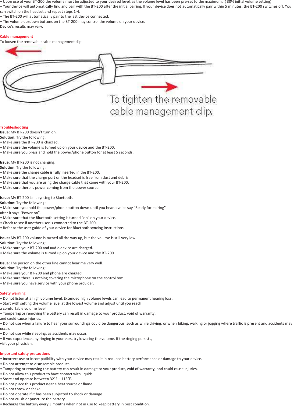 &bull; Upon use of your BT-200 the volume must be adjusted to your desired level, as the volume level has been pre-set to the maximum.  ( 30% initial volume setting) &bull; Your device will automatically find and pair with the BT-200 after the initial pairing. If your device does not automatically pair within 5 minutes, the BT-200 switches off. You can switch on the headset and repeat steps 1-4.  &bull; The BT-200 will automatically pair to the last device connected. &bull; The volume up/down buttons on the BT-200 may control the volume on your device.  Device&rsquo;s results may vary.  Cable management To loosen the removable cable management clip.  Troubleshooting Issue: My BT-200 doesn&rsquo;t turn on. Solution: Try the following: &bull; Make sure the BT-200 is charged. &bull; Make sure the volume is turned up on your device and the BT-200. &bull; Make sure you press and hold the power/phone button for at least 5 seconds.  Issue: My BT-200 is not charging. Solution: Try the following: &bull; Make sure the charge cable is fully inserted in the BT-200. &bull; Make sure that the charge port on the headset is free from dust and debris. &bull; Make sure that you are using the charge cable that came with your BT-200. &bull; Make sure there is power coming from the power source.  Issue: My BT-200 isn&rsquo;t syncing to Bluetooth. Solution: Try the following: &bull; Make sure you hold the power/phone button down until you hear a voice say &ldquo;Ready for pairing&rdquo;  after it says &ldquo;Power on&rdquo;. &bull; Make sure that the Bluetooth setting is turned &ldquo;on&rdquo; on your device. &bull; Check to see if another user is connected to the BT-200. &bull; Refer to the user guide of your device for Bluetooth syncing instructions.  Issue: My BT-200 volume is turned all the way up, but the volume is still very low. Solution: Try the following: &bull; Make sure your BT-200 and audio device are charged. &bull; Make sure the volume is turned up on your device and the BT-200.  Issue: The person on the other line cannot hear me very well. Solution: Try the following: &bull; Make sure your BT-200 and phone are charged. &bull; Make sure there is nothing covering the microphone on the control box. &bull; Make sure you have service with your phone provider.  Safety warning &bull; Do not listen at a high volume level. Extended high volume levels can lead to permanent hearing loss. &bull; Start with setting the volume level at the lowest volume and adjust until you reach  a comfortable volume level. &bull; Tampering or removing the battery can result in damage to your product, void of warranty,  and could cause injuries. &bull; Do not use when a failure to hear your surroundings could be dangerous, such as while driving, or when biking, walking or jogging where traffic is present and accidents may occur. &bull; Do not use while sleeping, as accidents may occur. &bull; If you experience any ringing in your ears, try lowering the volume. If the ringing persists,  visit your physician.  Important safety precautions &bull; Incorrect use or incompatibility with your device may result in reduced battery performance or damage to your device. &bull; Do not attempt to disassemble product. &bull; Tampering or removing the battery can result in damage to your product, void of warranty, and could cause injuries. &bull; Do not allow this product to have contact with liquids. &bull; Store and operate between 32&deg;F &ndash; 113&deg;F. &bull; Do not place this product near a heat source or flame. &bull; Do not throw or shake. &bull; Do not operate if it has been subjected to shock or damage. &bull; Do not crush or puncture the battery. &bull; Recharge the battery every 3 months when not in use to keep battery in best condition. 
