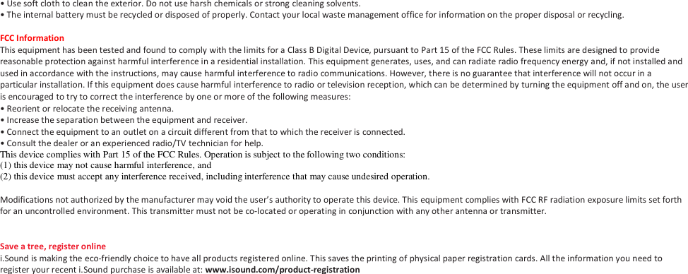 &bull; Use soft cloth to clean the exterior. Do not use harsh chemicals or strong cleaning solvents. &bull; The internal battery must be recycled or disposed of properly. Contact your local waste management office for information on the proper disposal or recycling.  FCC Information This equipment has been tested and found to comply with the limits for a Class B Digital Device, pursuant to Part 15 of the FCC Rules. These limits are designed to provide reasonable protection against harmful interference in a residential installation. This equipment generates, uses, and can radiate radio frequency energy and, if not installed and used in accordance with the instructions, may cause harmful interference to radio communications. However, there is no guarantee that interference will not occur in a particular installation. If this equipment does cause harmful interference to radio or television reception, which can be determined by turning the equipment off and on, the user is encouraged to try to correct the interference by one or more of the following measures: &bull; Reorient or relocate the receiving antenna. &bull; Increase the separation between the equipment and receiver. &bull; Connect the equipment to an outlet on a circuit different from that to which the receiver is connected. &bull; Consult the dealer or an experienced radio/TV technician for help. This device complies with Part 15 of the FCC Rules. Operation is subject to the following two conditions:   (1) this device may not cause harmful interference, and  (2) this device must accept any interference received, including interference that may cause undesired operation.  Modifications not authorized by the manufacturer may void the user&rsquo;s authority to operate this device. This equipment complies with FCC RF radiation exposure limits set forth for an uncontrolled environment. This transmitter must not be co-located or operating in conjunction with any other antenna or transmitter.   Save a tree, register online i.Sound is making the eco-friendly choice to have all products registered online. This saves the printing of physical paper registration cards. All the information you need to register your recent i.Sound purchase is available at: www.isound.com/product-registration 