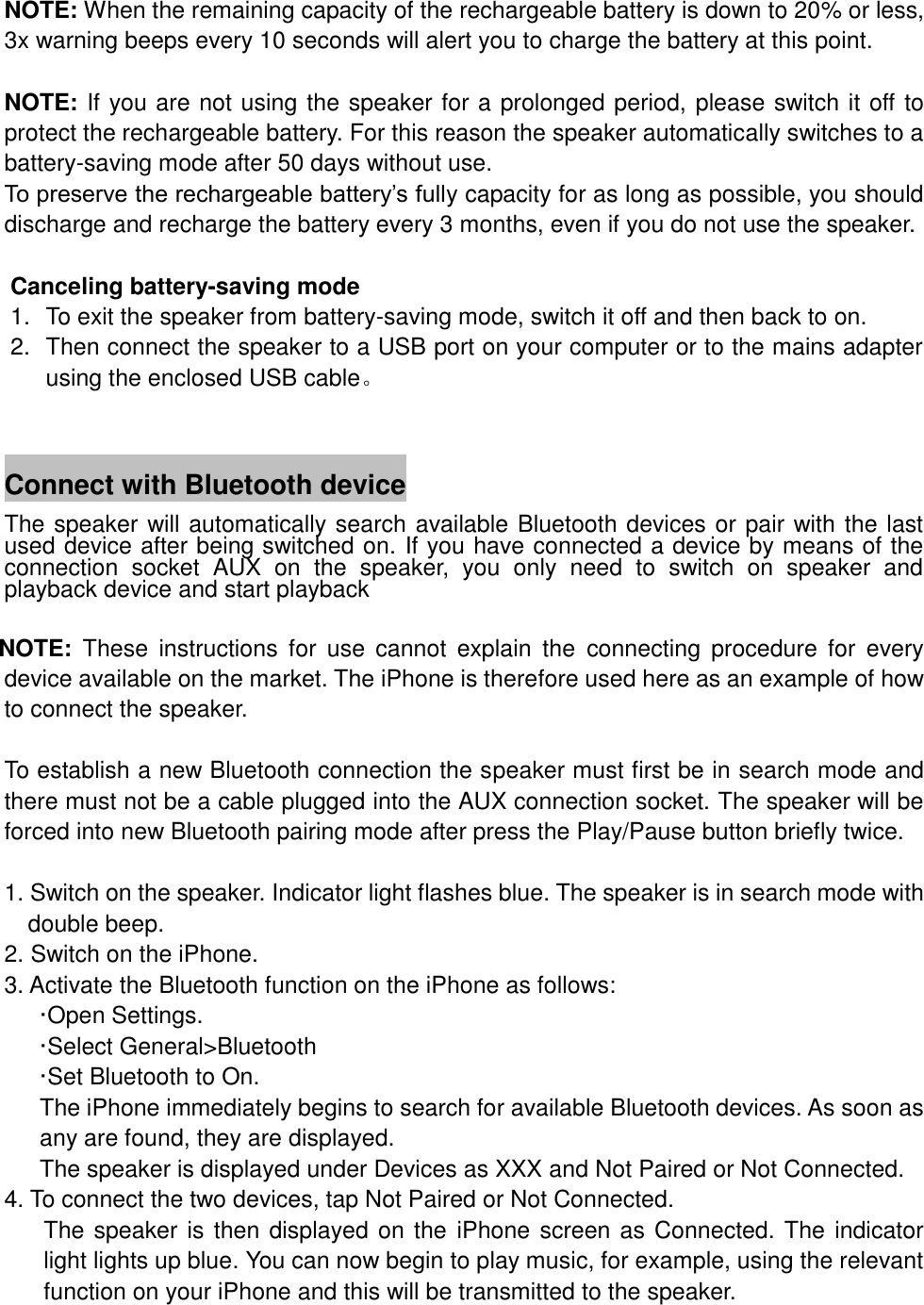 NOTE: When the remaining capacity of the rechargeable battery is down to 20% or less, 3x warning beeps every 10 seconds will alert you to charge the battery at this point.  NOTE: If you are not using the speaker for a prolonged period, please switch it off to protect the rechargeable battery. For this reason the speaker automatically switches to a battery-saving mode after 50 days without use. To preserve the rechargeable battery&rsquo;s fully capacity for as long as possible, you should discharge and recharge the battery every 3 months, even if you do not use the speaker.  Canceling battery-saving mode 1.  To exit the speaker from battery-saving mode, switch it off and then back to on.   2.  Then connect the speaker to a USB port on your computer or to the mains adapter using the enclosed USB cable。   Connect with Bluetooth device The speaker will automatically search available Bluetooth devices or pair with the last used device after being switched on. If you have connected a device by means of the connection  socket  AUX  on  the  speaker,  you  only  need  to  switch  on  speaker  and playback device and start playback    NOTE:  These  instructions  for  use  cannot  explain  the  connecting  procedure  for  every device available on the market. The iPhone is therefore used here as an example of how to connect the speaker.  To establish a new Bluetooth connection the speaker must first be in search mode and there must not be a cable plugged into the AUX connection socket. The speaker will be forced into new Bluetooth pairing mode after press the Play/Pause button briefly twice.  1. Switch on the speaker. Indicator light flashes blue. The speaker is in search mode with double beep. 2. Switch on the iPhone. 3. Activate the Bluetooth function on the iPhone as follows: &middot;Open Settings. &middot;Select General>Bluetooth &middot;Set Bluetooth to On. The iPhone immediately begins to search for available Bluetooth devices. As soon as any are found, they are displayed. The speaker is displayed under Devices as XXX and Not Paired or Not Connected. 4. To connect the two devices, tap Not Paired or Not Connected. The speaker is then displayed on the iPhone screen as Connected. The indicator light lights up blue. You can now begin to play music, for example, using the relevant function on your iPhone and this will be transmitted to the speaker.  